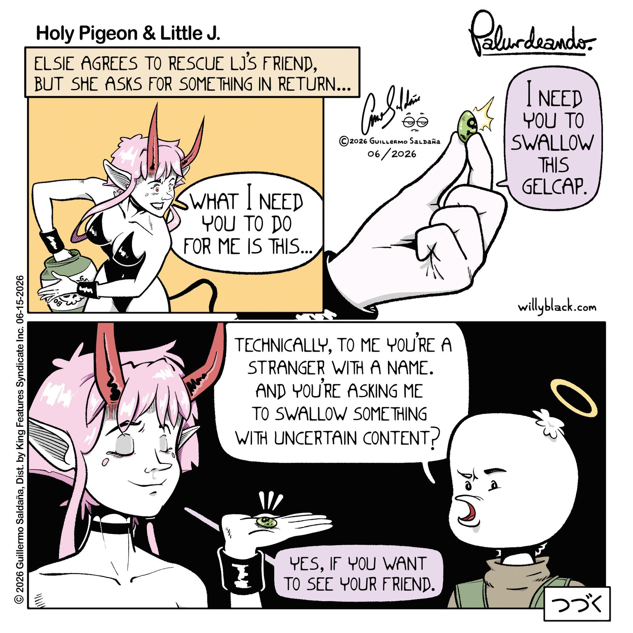 Animated cartoon OCR: 2026 Guillermo SaldañaDist. by King Features Syndicate Inc. 06-15-2026 Holy Pigeon & Little J. ELSIE AGREES TO RESCUE LJ'S FRIENDBUT SHE ASKS FOR SOMETHING IN RETURN... WHAT I NEED YOU TO DO FOR ME IS THIS... 2026 GUILLERMO Saldaña 06/2026 Pelundeandos NEED YOU TO SWALLOW THIS GELCAP. TECHNICALLYTO ME YOU'RE A STRANGER WITH A NAME. AND YOU'RE ASKING ME TO SWALLOW SOMETHING WITH UNCERTAIN CONTENT? Z YESIF YOU WANT TO SEE YOUR FRIEND. willyblack.com 0. ??? 2026 Guillermo SaldañaDist . by King Features Syndicate Inc. 06-15-2026 Holy Pigeon & Little J. ELSIE AGREES TO RESCUE LJ'S FRIENDBUT SHE ASKS FOR SOMETHING IN RETURN ... WHAT I NEED YOU TO DO FOR ME IS THIS ... 2026 GUILLERMO Saldaña 06/2026 Pelundeandos NEED YOU TO SWALLOW THIS GELCAP . TECHNICALLYTO ME YOU'RE A STRANGER WITH A NAME . AND YOU'RE ASKING ME TO SWALLOW SOMETHING WITH UNCERTAIN CONTENT ? Z YESIF YOU WANT TO SEE YOUR FRIEND . willyblack.com 0 . ???