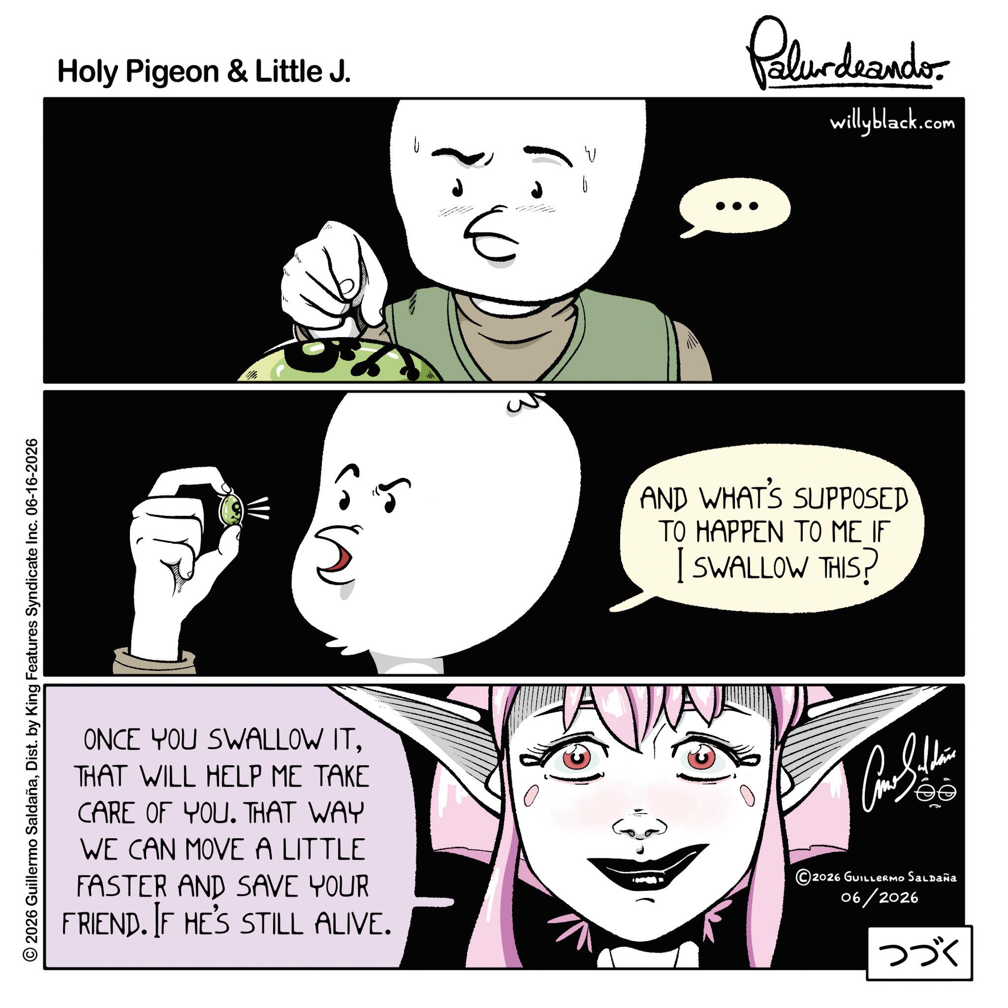 Comic book OCR: 2026 Guillermo SaldañaDist. by King Features Syndicate Inc. 06-16-2026 Holy Pigeon & Little J. U E Palur deando willyblack.com 65 AND WHAT'S SUPPOSED TO HAPPEN TO ME IF I SWALLOW THIS? ONCE YOU SWALLOW ITTHAT WILL HELP ME TAKE CARE OF YOU. THAT WAY WE CAN MOVE A LITTLE FASTER AND SAVE YOUR FRIEND. IF HE'S STILL ALIVE. 2026 GUILLERMO Saldaña 06/2026 ??? 2026 Guillermo SaldañaDist . by King Features Syndicate Inc. 06-16-2026 Holy Pigeon & Little J. U E Palur deando willyblack.com 65 AND WHAT'S SUPPOSED TO HAPPEN TO ME IF I SWALLOW THIS ? ONCE YOU SWALLOW ITTHAT WILL HELP ME TAKE CARE OF YOU . THAT WAY WE CAN MOVE A LITTLE FASTER AND SAVE YOUR FRIEND . IF HE'S STILL ALIVE . 2026 GUILLERMO Saldaña 06/2026 ???