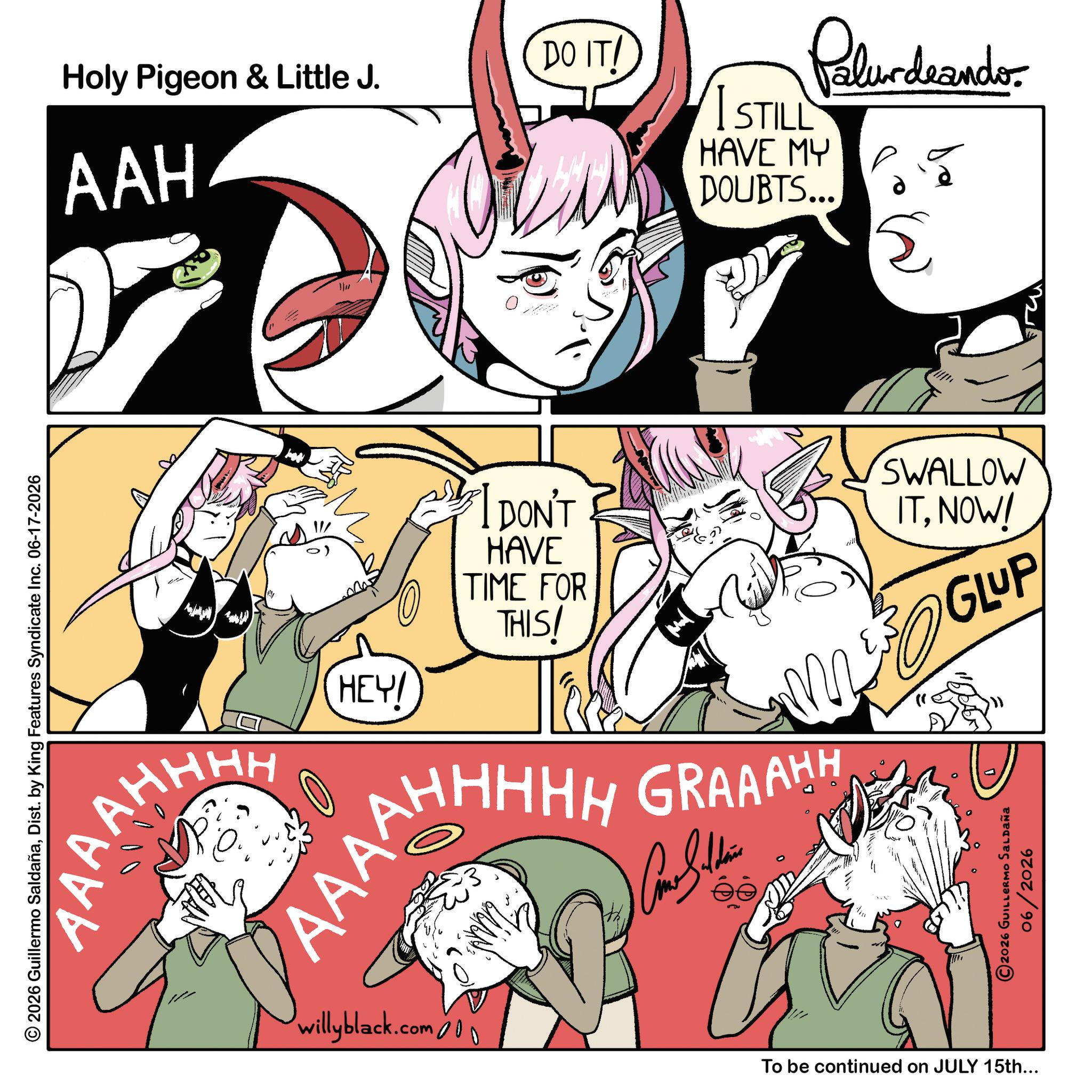 Comics OCR: DO IT! Holy Pigeon & Little J. AAH ? I STILL Palurdeando. HAVE MY DOUBTS... ? © 2026 Guillermo SaldañaDist. by King Features Syndicate Inc. 06-17-2026 AAAAH AHHHH HEY! I DON'T HAVE TIME FOR THIS! AAAROHHHH GRAAAHH AN willyblack.com 000 SWALLOW ITNOW! GLUP 300 2026 GUILLERMO Saldaña 06/2026 To be continued on JULY 15th... DO IT ! Holy Pigeon & Little J. AAH ? I STILL Palurdeando . HAVE MY DOUBTS ... ? © 2026 Guillermo SaldañaDist . by King Features Syndicate Inc. 06-17-2026 AAAAH AHHHH HEY ! I DON'T HAVE TIME FOR THIS ! AAAROHHHH GRAAAHH AN willyblack.com 000 SWALLOW ITNOW ! GLUP 300 2026 GUILLERMO Saldaña 06/2026 To be continued on JULY 15th ...