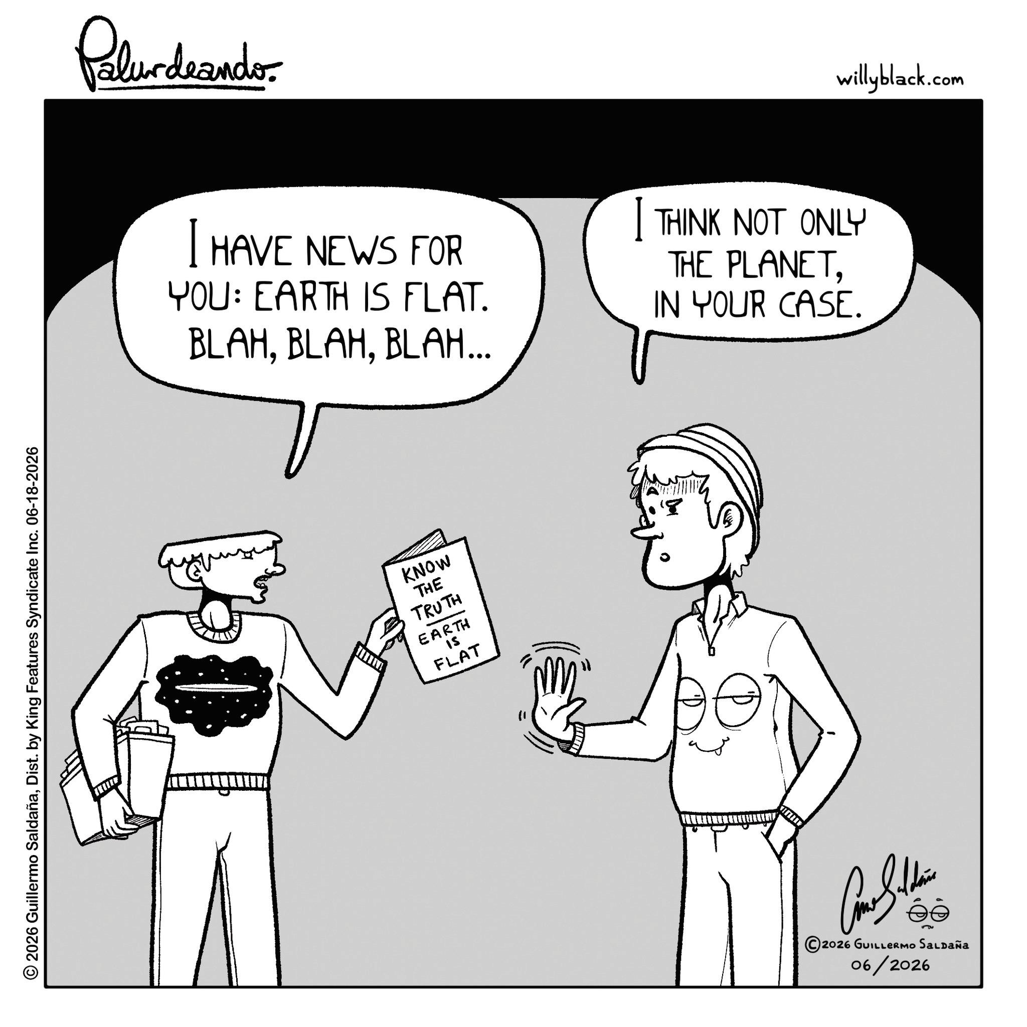 Photo caption OCR: 2026 Guillermo SaldañaDist. by King Features Syndicate Inc. 06-18-2026 Palurdaander I HAVE NEWS FOR YOU: EARTH IS FLAT. BLAHBLAH... I THINK NOT ONLY THE PLANETIN YOUR CASE. KNOW THE TRUTH EARTH FLAT ANTING 8 ©2026 GUILLERMO SALDAÑA 06/2026 willyblack.com 2026 Guillermo SaldañaDist . by King Features Syndicate Inc. 06-18-2026 Palurdaander I HAVE NEWS FOR YOU : EARTH IS FLAT . BLAHBLAH ... I THINK NOT ONLY THE PLANETIN YOUR CASE . KNOW THE TRUTH EARTH FLAT ANTING 8 © 2026 GUILLERMO SALDAÑA 06/2026 willyblack.com