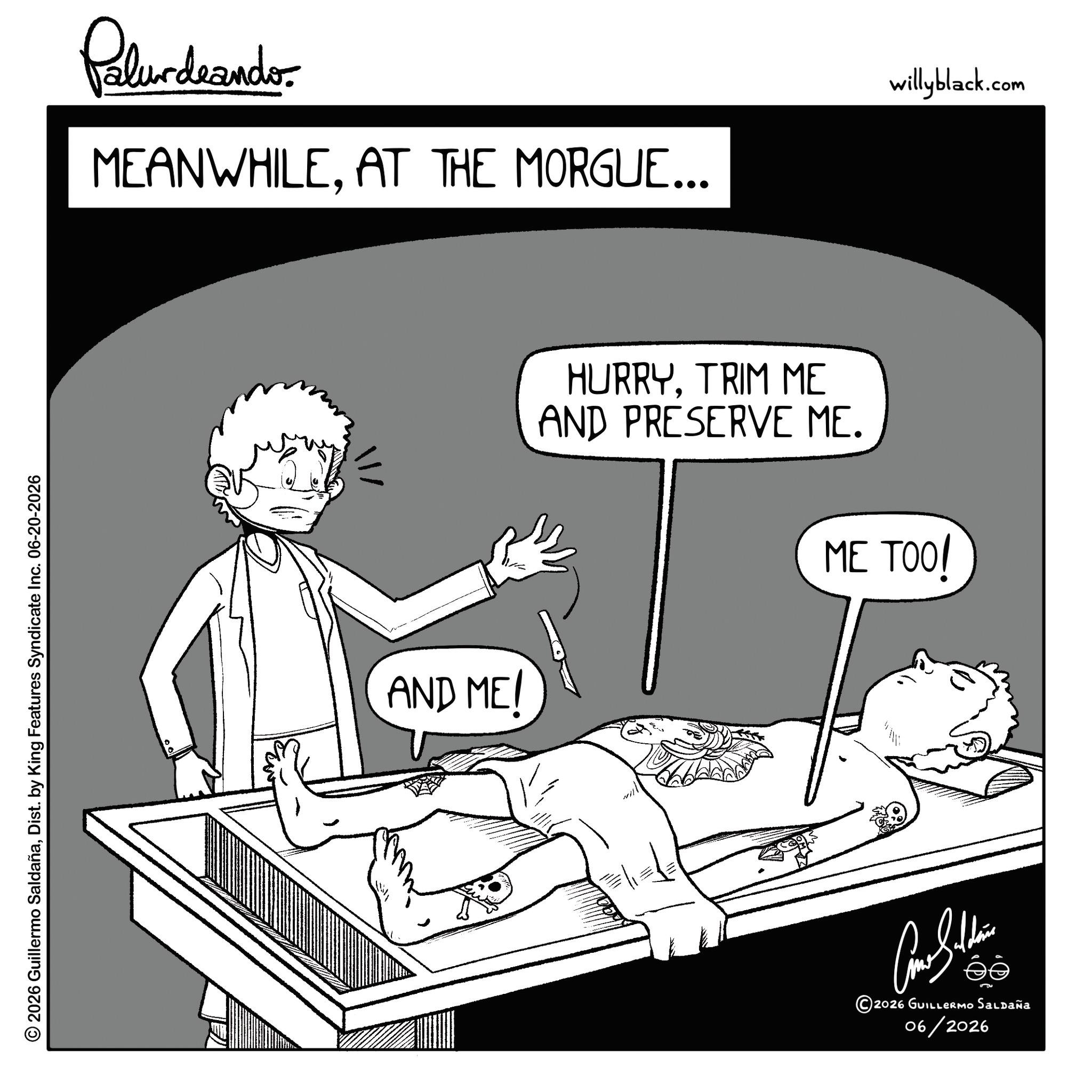 Comics OCR: © 2026 Guillermo SaldañaDist. by King Features Syndicate Inc. 06-20-2026 Pelundrando MEANWHILEAT THE MORGUE... willyblack.com AND MEI HURRYTRIM ME AND PRESERVE ME. ME TOO! ©2026 GUILLERMO Saldaña 06/2026 © 2026 Guillermo SaldañaDist . by King Features Syndicate Inc. 06-20-2026 Pelundrando MEANWHILEAT THE MORGUE ... willyblack.com AND MEI HURRYTRIM ME AND PRESERVE ME . ME TOO ! © 2026 GUILLERMO Saldaña 06/2026