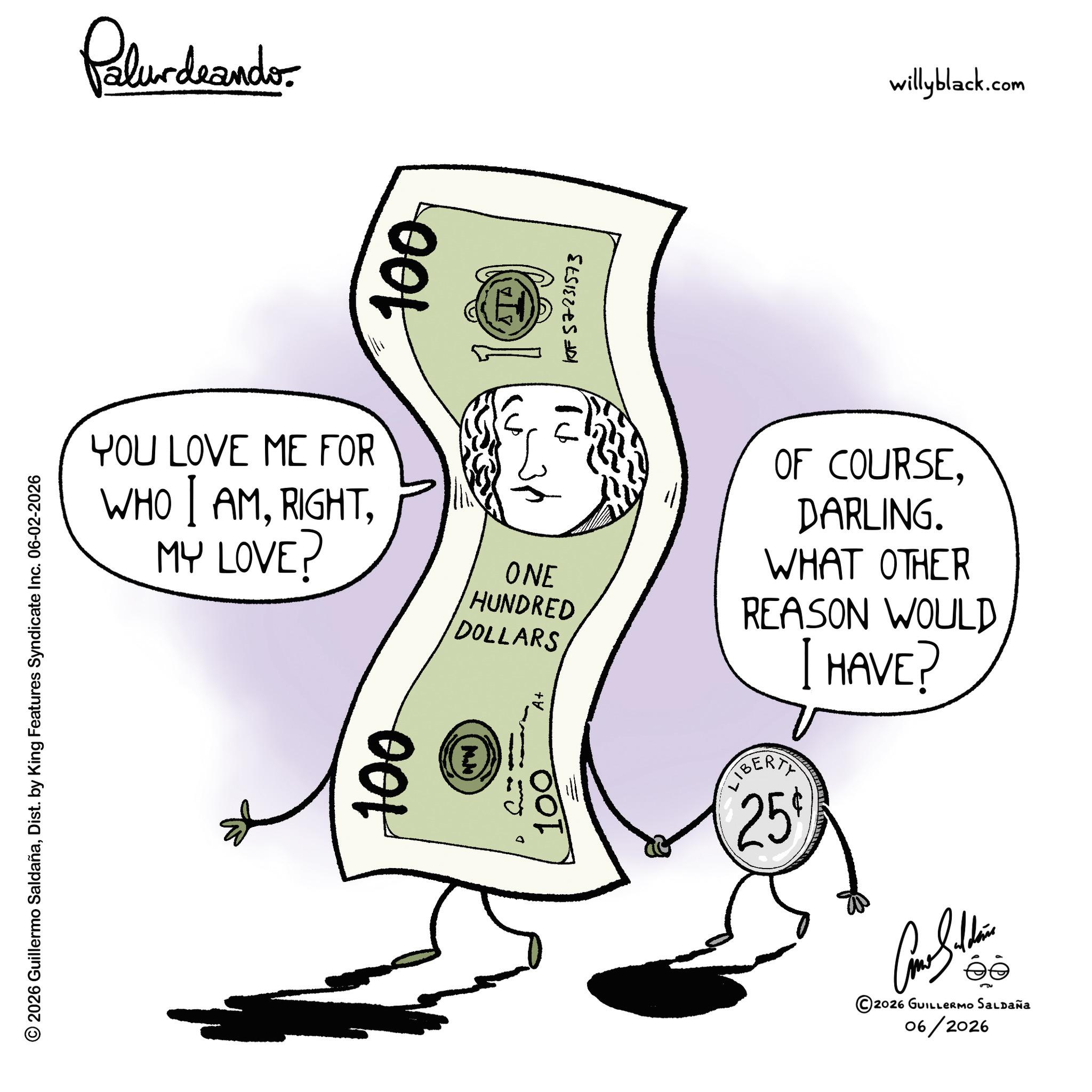 Cash OCR: © 2026 Guillermo SaldañaDist. by King Features Syndicate Inc. 06-02-2026 Palundranders 100 10757231573 YOU LOVE ME FOR WHO I AMMY LOVE? 100 ONE HUNDRED DOLLARS OF COURSEDARLING. WHAT OTHER REASON WOULD I HAVE? LIBERTY 25% ©2026 GUILLERMO SALDAÑA 06/2026 willyblack.com © 2026 Guillermo SaldañaDist . by King Features Syndicate Inc. 06-02-2026 Palundranders 100 10757231573 YOU LOVE ME FOR WHO I AMMY LOVE ? 100 ONE HUNDRED DOLLARS OF COURSEDARLING . WHAT OTHER REASON WOULD I HAVE ? LIBERTY 25 % © 2026 GUILLERMO SALDAÑA 06/2026 willyblack.com