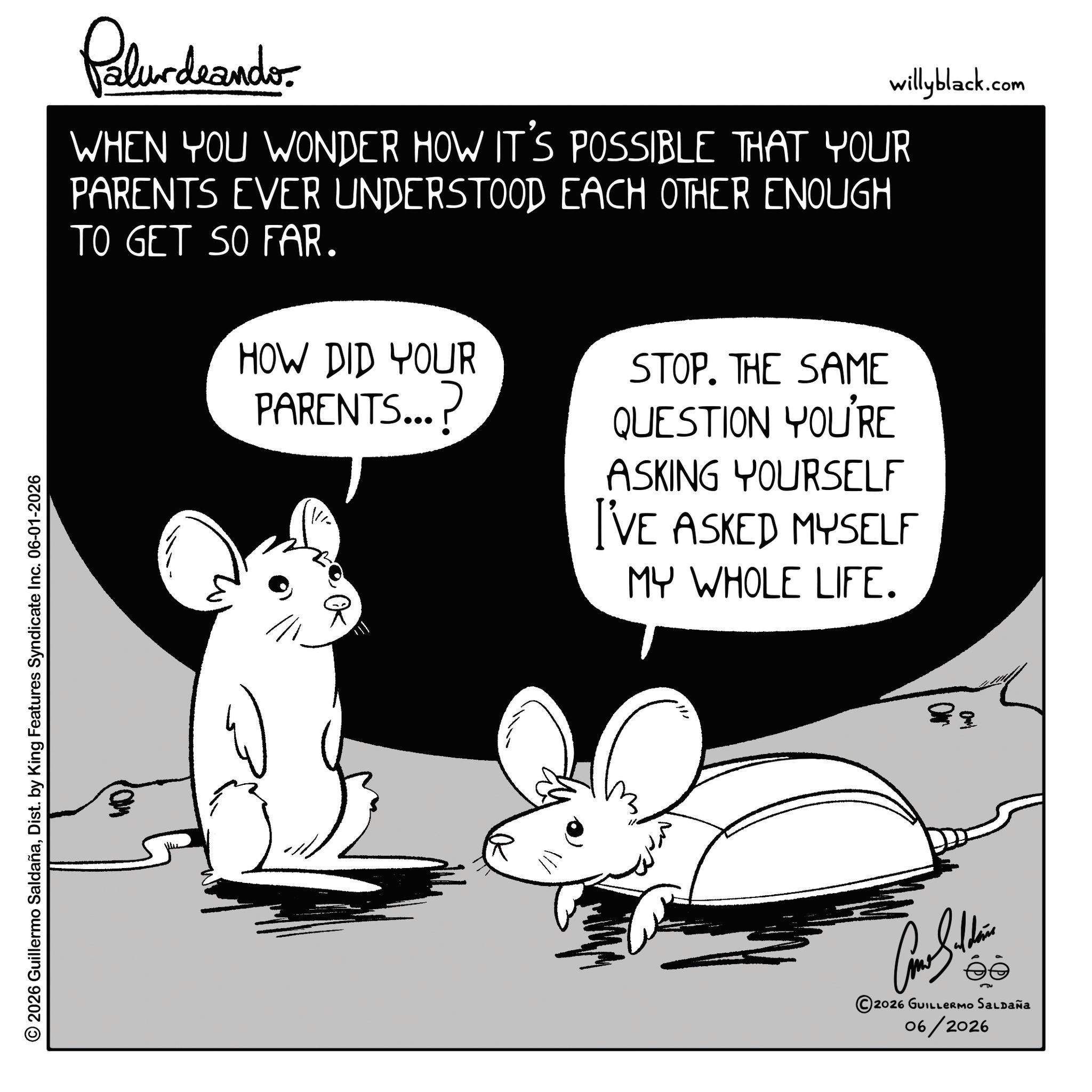 Murids OCR: © 2026 Guillermo SaldañaDist. by King Features Syndicate Inc. 06-01-2026 Palur deando willyblack.com WHEN YOU WONDER HOW IT'S POSSIBLE THAT YOUR PARENTS EVER UNDERSTOOD EACH OTHER ENOUGH TO GET SO FAR. HOW DID YOUR PARENTS...? STOP. THE SAME QUESTION YOU'RE ASKING YOURSELF I'VE ASKED MYSELF MY WHOLE LIFE. 0 ? ? 2026 GUILLERMO SALDAÑA 06/2026 © 2026 Guillermo SaldañaDist . by King Features Syndicate Inc. 06-01-2026 Palur deando willyblack.com WHEN YOU WONDER HOW IT'S POSSIBLE THAT YOUR PARENTS EVER UNDERSTOOD EACH OTHER ENOUGH TO GET SO FAR . HOW DID YOUR PARENTS ... ? STOP . THE SAME QUESTION YOU'RE ASKING YOURSELF I'VE ASKED MYSELF MY WHOLE LIFE . 0 ? ? 2026 GUILLERMO SALDAÑA 06/2026