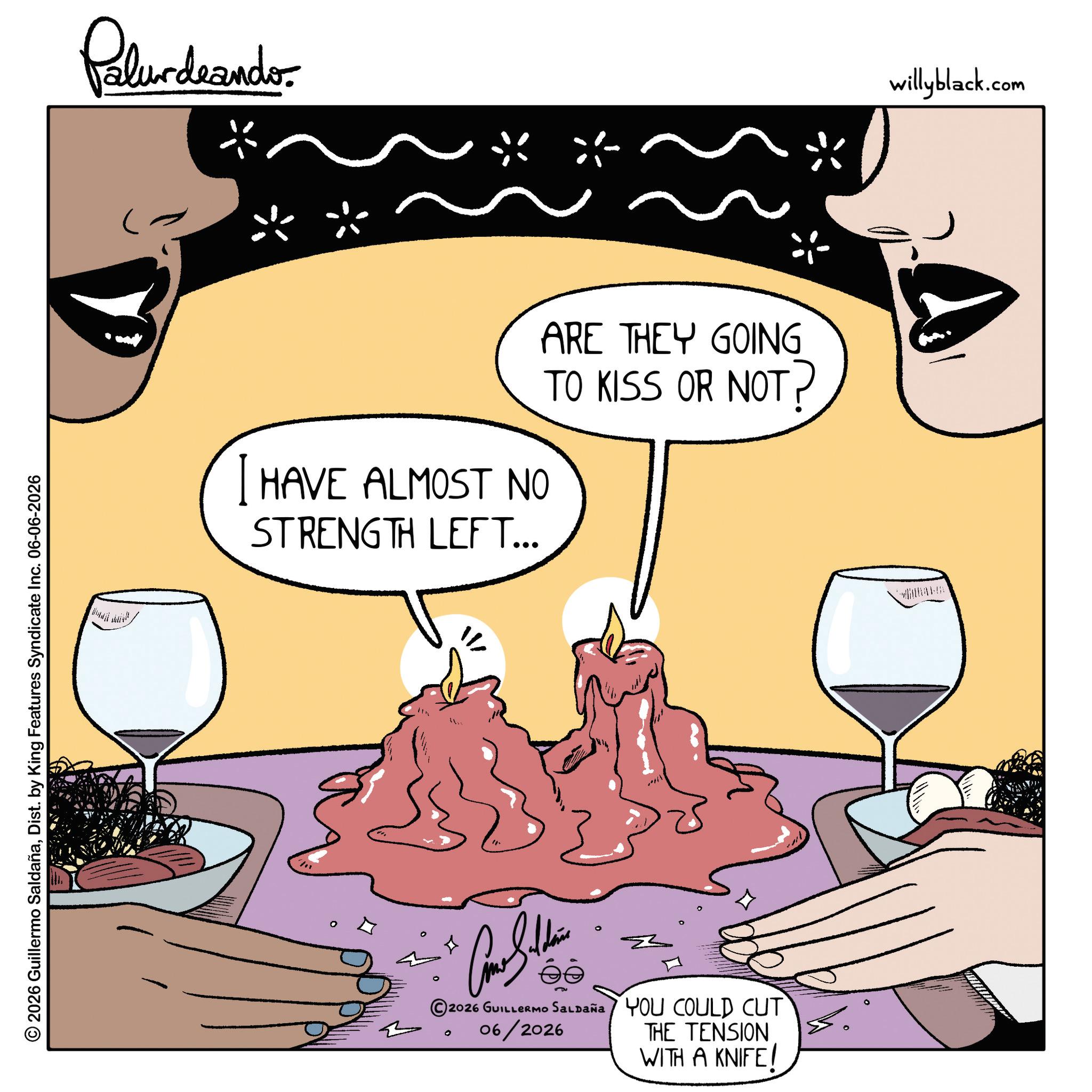 Stemware OCR: © 2026 Guillermo SaldañaDist. by King Features Syndicate Inc. 06-06-2026 Pelundrando HAVE ALMOST NO STRENGTH LEFT... ARE THEY GOING TO KISS OR NOT? © 2026 GUILLERMO SALDaña 06/2026 0 YOU COULD CUT THE TENSION WITH A KNIFE! willyblack.com © 2026 Guillermo SaldañaDist . by King Features Syndicate Inc. 06-06-2026 Pelundrando HAVE ALMOST NO STRENGTH LEFT ... ARE THEY GOING TO KISS OR NOT ? © 2026 GUILLERMO SALDaña 06/2026 0 YOU COULD CUT THE TENSION WITH A KNIFE ! willyblack.com