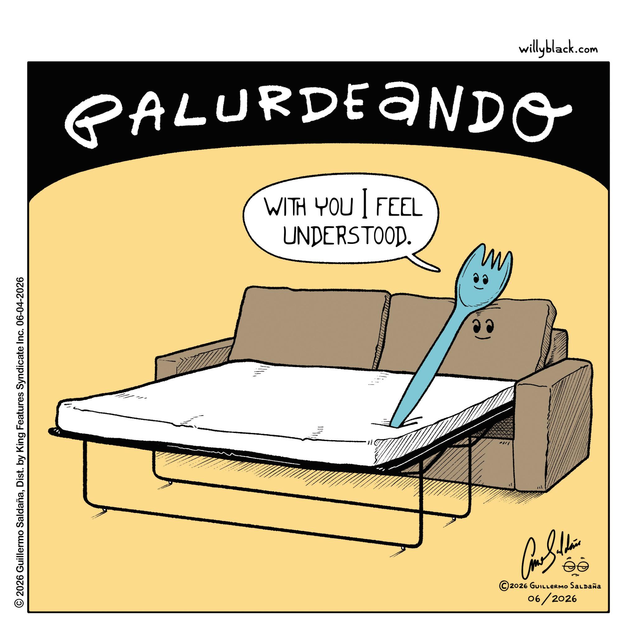 Living room OCR: 2026 Guillermo SaldañaDist. by King Features Syndicate Inc. 06-04-2026 willyblack.com PALURDENDO WITH YOU FEEL UNDERSTOOD. 11 © 2026 GUILLERMO SALDAÑA 06/2026 2026 Guillermo SaldañaDist . by King Features Syndicate Inc. 06-04-2026 willyblack.com PALURDENDO WITH YOU FEEL UNDERSTOOD . 11 © 2026 GUILLERMO SALDAÑA 06/2026