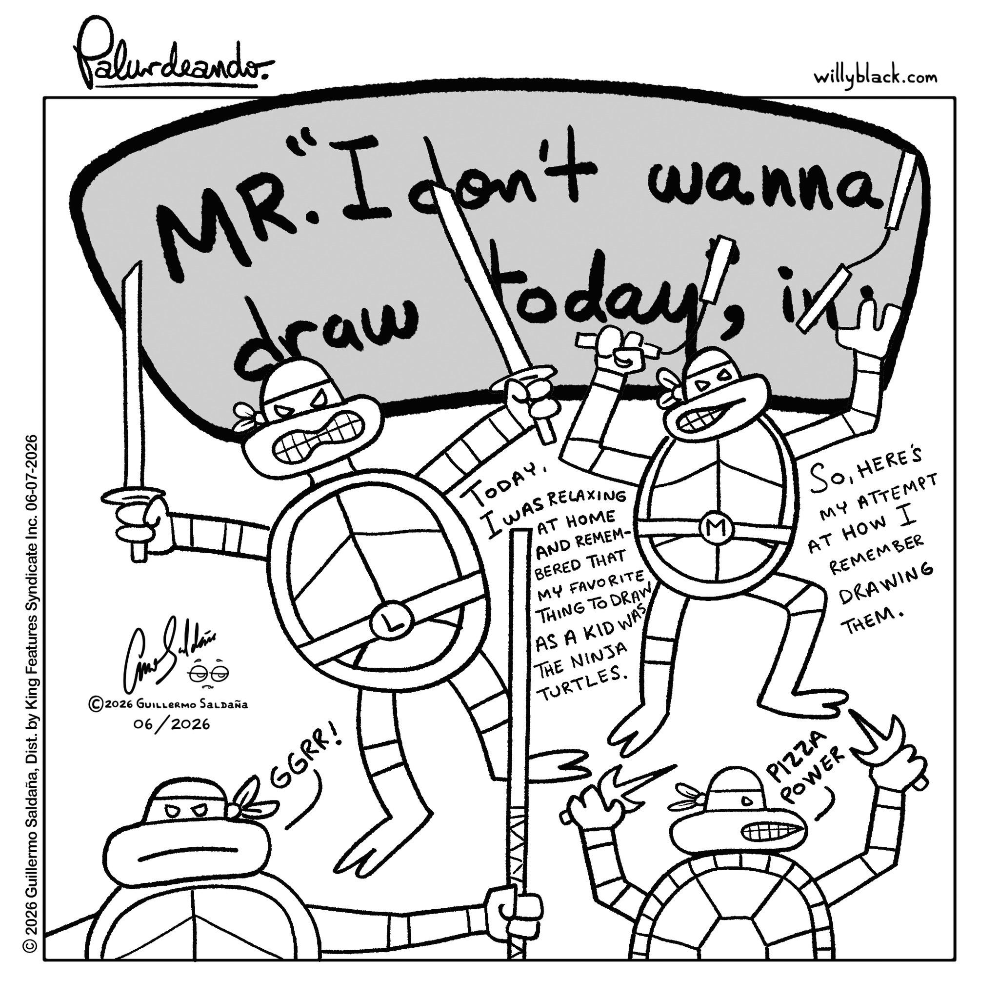Graphics OCR: Palurdeando willyblack.com MR. I don't wanna draw todayGGRR! TODAYI WAS RELAXING AT HOME AND REMEM- BERED THAT MY FAVORITETHING TO DRAW AS A KID WAS THE NINJA TURTLES. in SoHERE'S MY ATTEMPT AT HOW I REMEMBER DRAWING THEM. © 2026 Guillermo SaldañaDist. by King Features Syndicate Inc. 06-07-2026 2026 GUILLERMO SALDAÑa 06/2026 PIZZA POWER Palurdeando willyblack.com MR . I don't wanna draw todayGGRR ! TODAYI WAS RELAXING AT HOME AND REMEM- BERED THAT MY FAVORITETHING TO DRAW AS A KID WAS THE NINJA TURTLES . in SoHERE'S MY ATTEMPT AT HOW I REMEMBER DRAWING THEM . © 2026 Guillermo SaldañaDist . by King Features Syndicate Inc. 06-07-2026 2026 GUILLERMO SALDAÑa 06/2026 PIZZA POWER