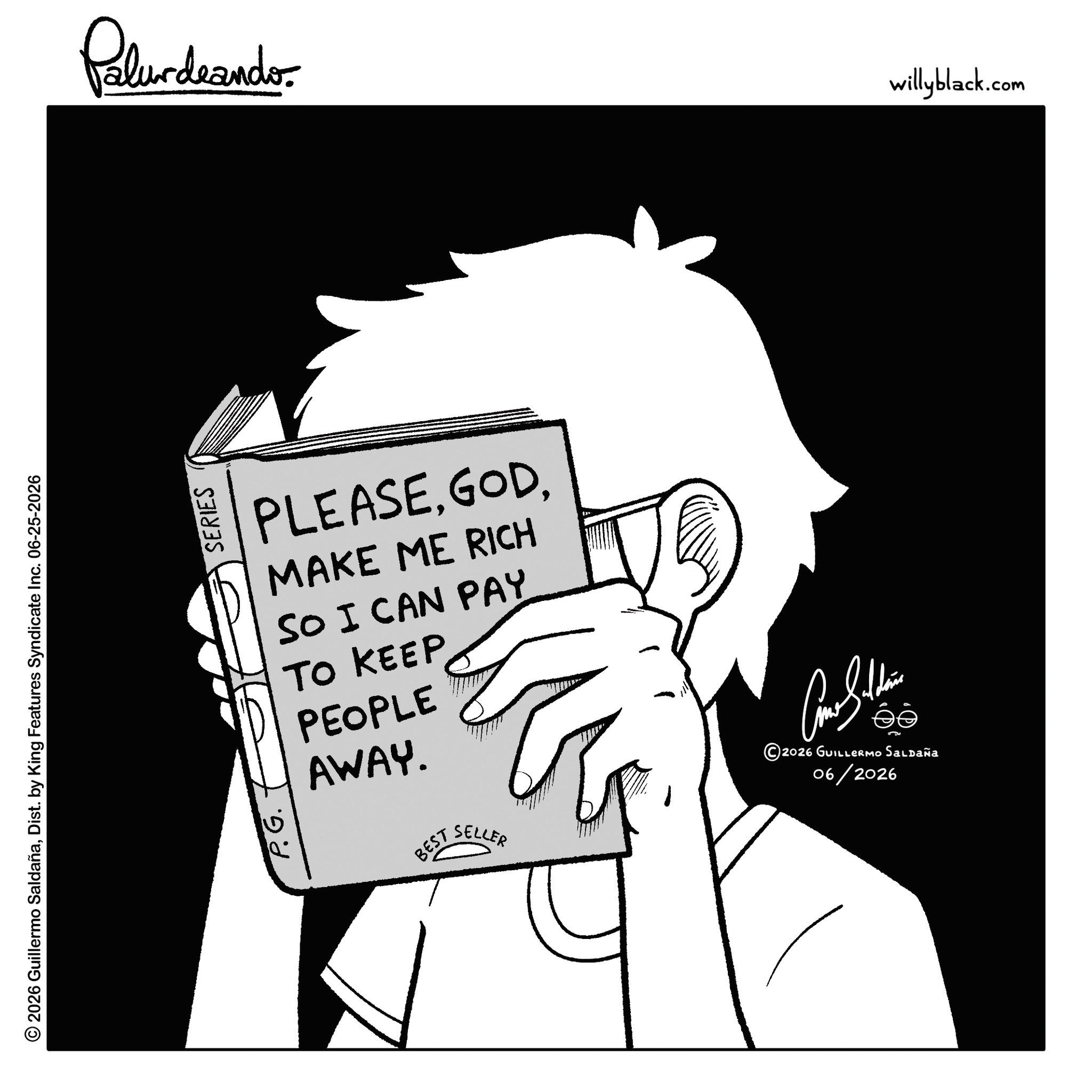 Graphics OCR: © 2026 Guillermo SaldañaDist. by King Features Syndicate Inc. 06-25-2026 P.G. SERIES Palurdeando PLEASEMAKE ME RICH SO I CAN PAY TO KEEP PEOPLE AWAY. BEST SELLER 2026 GUILLERMO Saldaña 06/2026 willyblack.com © 2026 Guillermo SaldañaDist . by King Features Syndicate Inc. 06-25-2026 P.G. SERIES Palurdeando PLEASEMAKE ME RICH SO I CAN PAY TO KEEP PEOPLE AWAY . BEST SELLER 2026 GUILLERMO Saldaña 06/2026 willyblack.com
