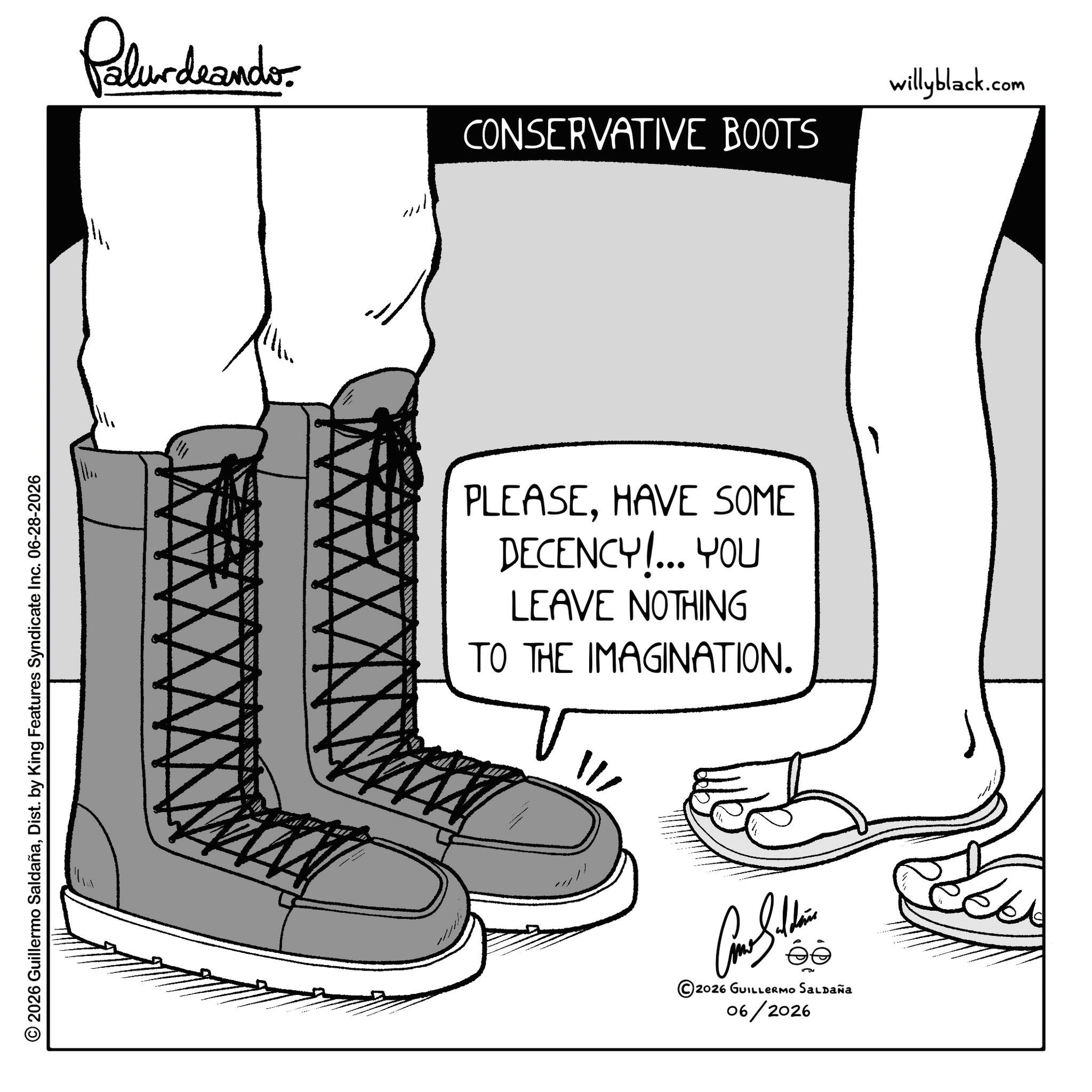 Calf OCR: © 2026 Guillermo SaldañaDist. by King Features Syndicate Inc. 06-28-2026 Palurdeando CONSERVATIVE BOOTS PLEASEHAVE SOME DECENCY!... YOU LEAVE NOTHING TO THE IMAGINATION. W Con Suhaim © 2026 GUILLERMO Saldaña 06/2026 willyblack.com © 2026 Guillermo SaldañaDist . by King Features Syndicate Inc. 06-28-2026 Palurdeando CONSERVATIVE BOOTS PLEASEHAVE SOME DECENCY ! ... YOU LEAVE NOTHING TO THE IMAGINATION . W Con Suhaim © 2026 GUILLERMO Saldaña 06/2026 willyblack.com