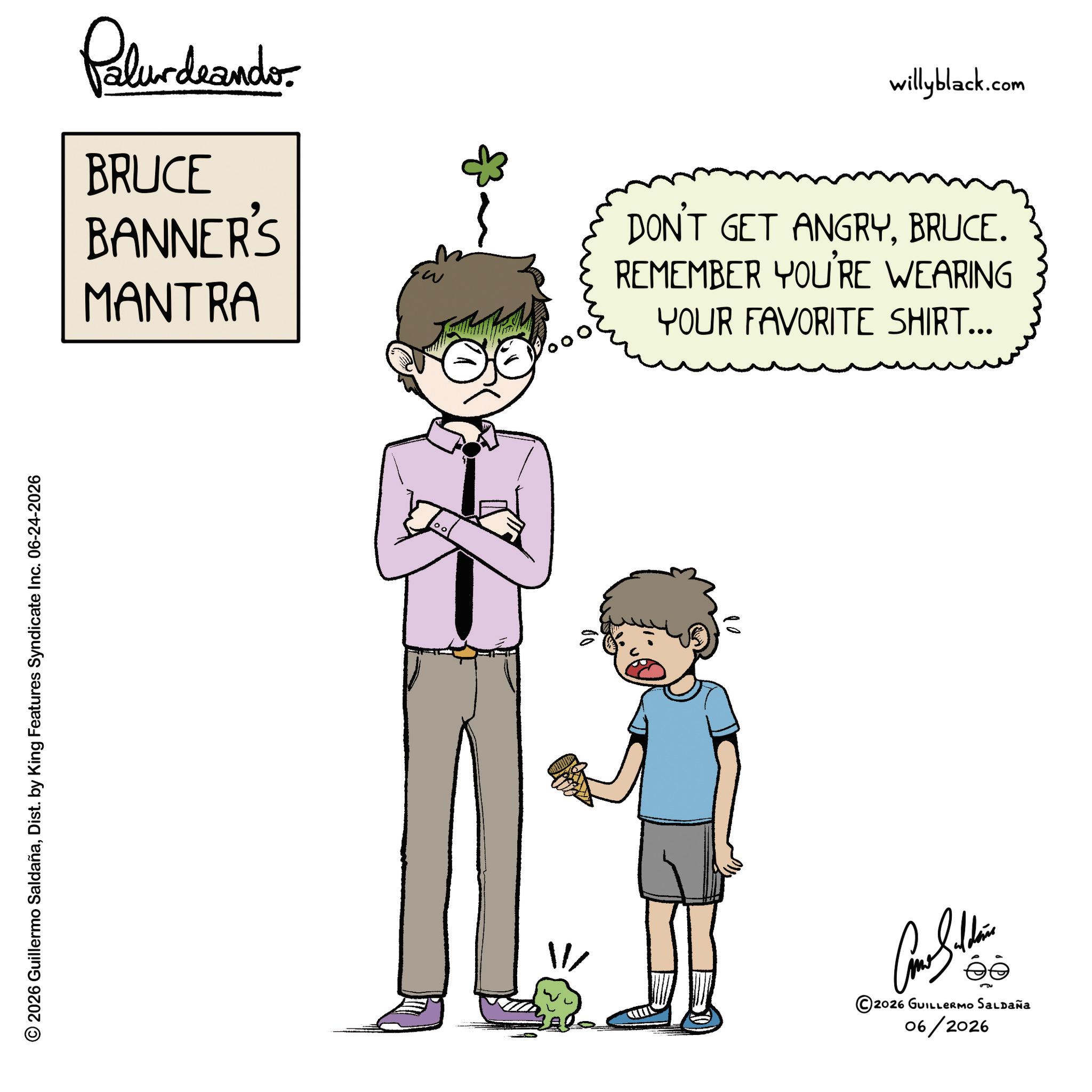 Toddler OCR: © 2026 Guillermo SaldañaDist. by King Features Syndicate Inc. 06-24-2026 Palurdnander. BRUCE BANNER'S MANTRA willyblack.com DON'T GET ANGRYBRUCE. REMEMBER YOU'RE WEARING YOUR FAVORITE SHIRT... Cam Sithin ©2026 GUILLERMO SALDAÑA 06/2026 © 2026 Guillermo SaldañaDist . by King Features Syndicate Inc. 06-24-2026 Palurdnander . BRUCE BANNER'S MANTRA willyblack.com DON'T GET ANGRYBRUCE . REMEMBER YOU'RE WEARING YOUR FAVORITE SHIRT ... Cam Sithin © 2026 GUILLERMO SALDAÑA 06/2026