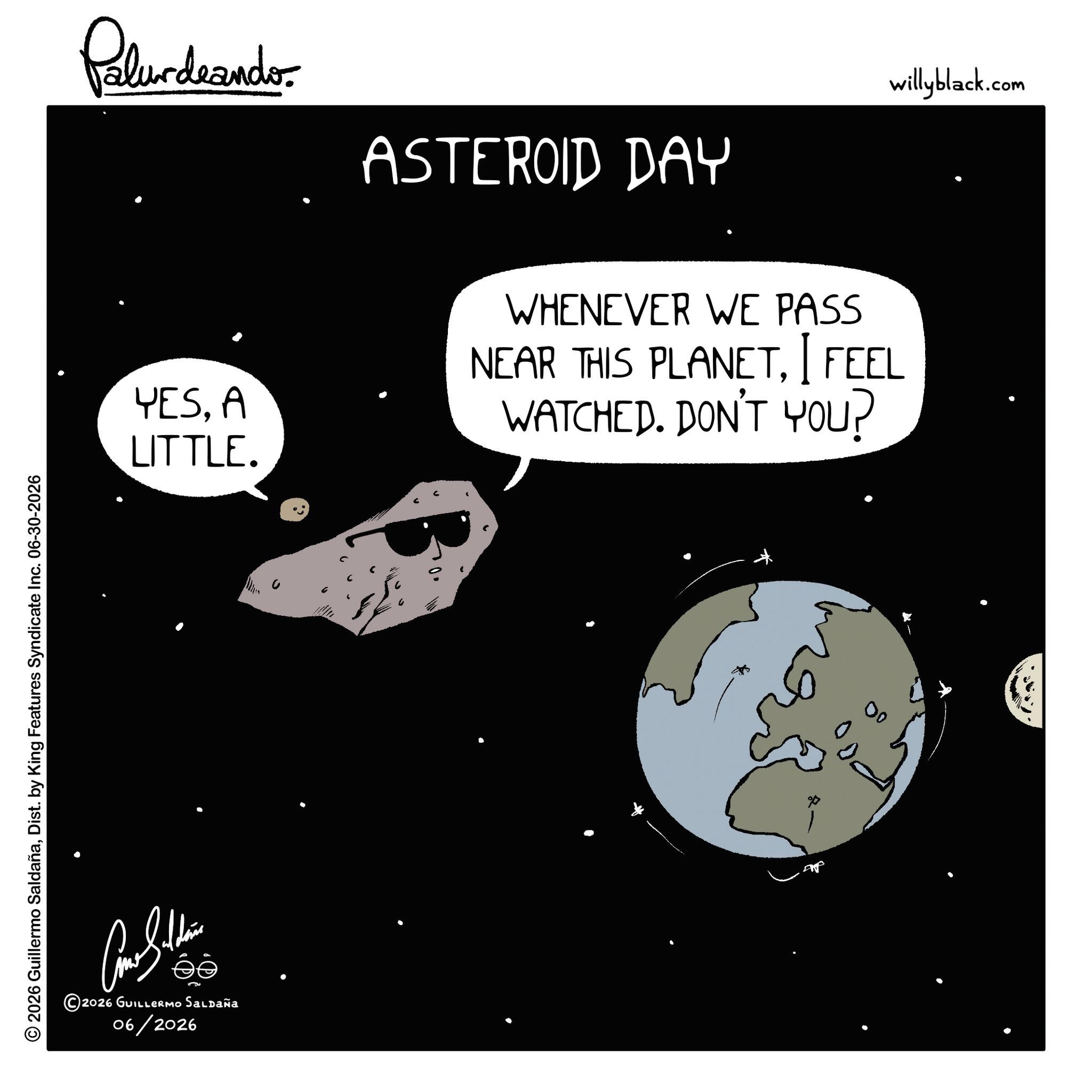 Science OCR: © 2026 Guillermo SaldañaDist. by King Features Syndicate Inc. 06-30-2026 Palurdeando ASTEROID DAY YESA LITTLE. WHENEVER WE PASS I NEAR THIS PLANETFEEL WATCHED. DON'T YOU? éé ©2026 GUILLERMO Saldaña 06/2026 00 willyblack.com © 2026 Guillermo SaldañaDist . by King Features Syndicate Inc. 06-30-2026 Palurdeando ASTEROID DAY YESA LITTLE . WHENEVER WE PASS I NEAR THIS PLANETFEEL WATCHED . DON'T YOU ? éé © 2026 GUILLERMO Saldaña 06/2026 00 willyblack.com