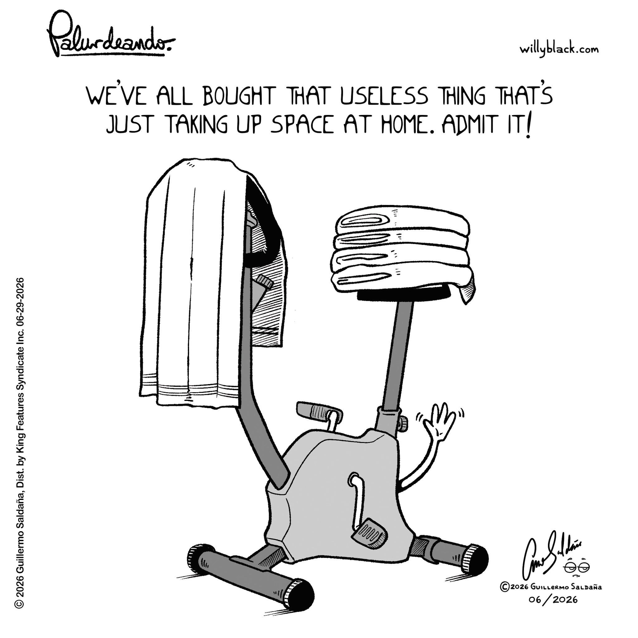 Balance OCR: © 2026 Guillermo SaldañaDist. by King Features Syndicate Inc. 06-29-2026 Pelundrando willyblack.com WE'VE ALL BOUGHT THAT USELESS THING THAT'S JUST TAKING UP SPACE AT HOME. ADMIT IT! 000 ?????? ©2026 GUILLERMO SALDAÑA 06/2026 © 2026 Guillermo SaldañaDist . by King Features Syndicate Inc. 06-29-2026 Pelundrando willyblack.com WE'VE ALL BOUGHT THAT USELESS THING THAT'S JUST TAKING UP SPACE AT HOME . ADMIT IT ! 000 ?????? © 2026 GUILLERMO SALDAÑA 06/2026