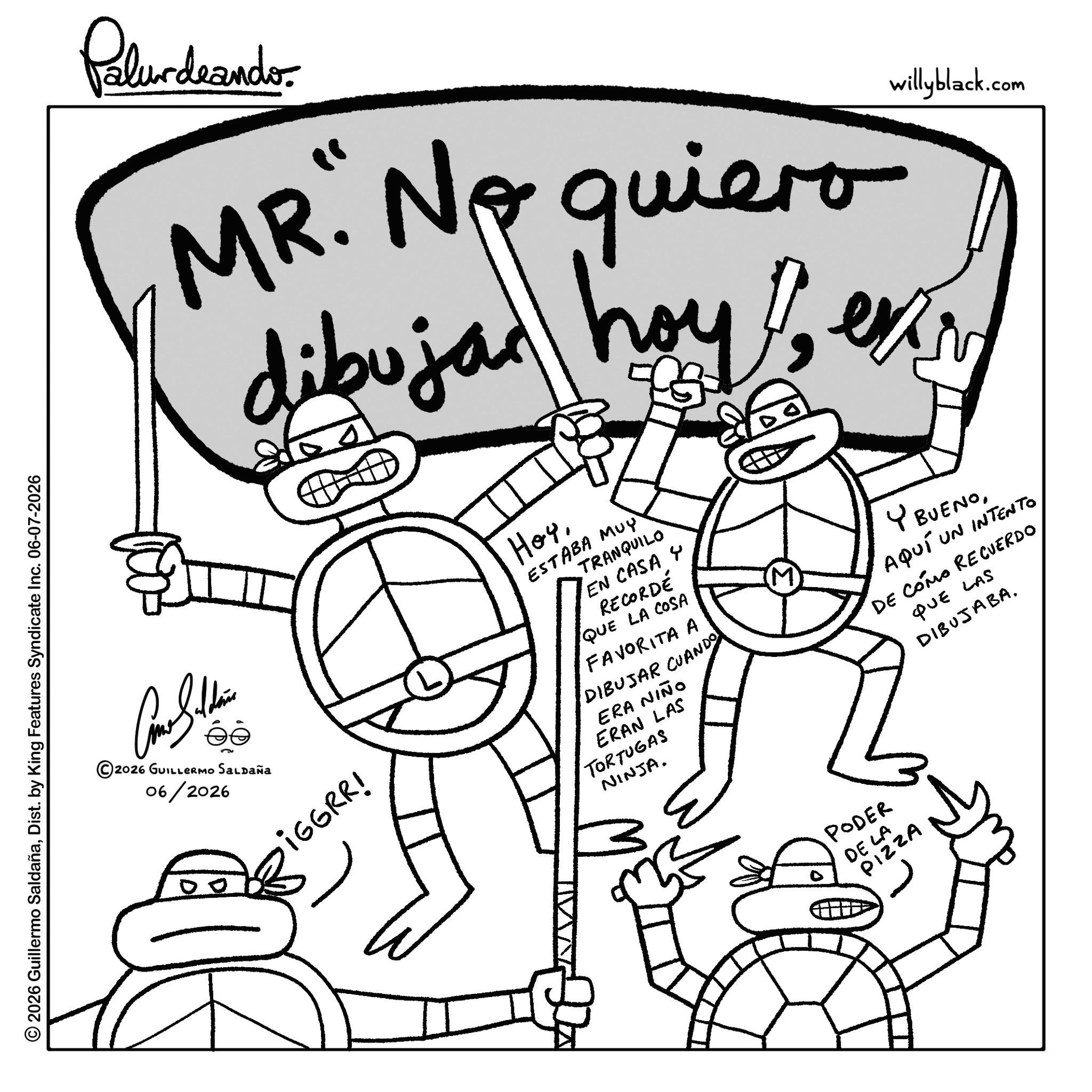 Graphics OCR: © 2026 Guillermo SaldañaDist. by King Features Syndicate Inc. 06-07-2026 Palurdeando willyblack.com MR. No quiero dibuja hoy en iGGRR! iGGRR! HoyTRANQUILO EN CASA Y RECORDÉ QUE LA COSA ESTABA MUY FAVORITA A DIBUJAR CUANDO ERA NIÑO ERAN LAS TORTUGAS NINJA. ? Y BUENOAQUÍ UN INTENTO DE COMO RECUERDO QUE LAS DIBUJABA2026 GUILLERMO SALDAÑa 06/2026 PODER DE LA PIZZA © 2026 Guillermo SaldañaDist . by King Features Syndicate Inc. 06-07-2026 Palurdeando willyblack.com MR . No quiero dibuja hoy en iGGRR ! iGGRR ! HoyTRANQUILO EN CASA Y RECORDÉ QUE LA COSA ESTABA MUY FAVORITA A DIBUJAR CUANDO ERA NIÑO ERAN LAS TORTUGAS NINJA . ? Y BUENOAQUÍ UN INTENTO DE COMO RECUERDO QUE LAS DIBUJABA2026 GUILLERMO SALDAÑa 06/2026 PODER DE LA PIZZA