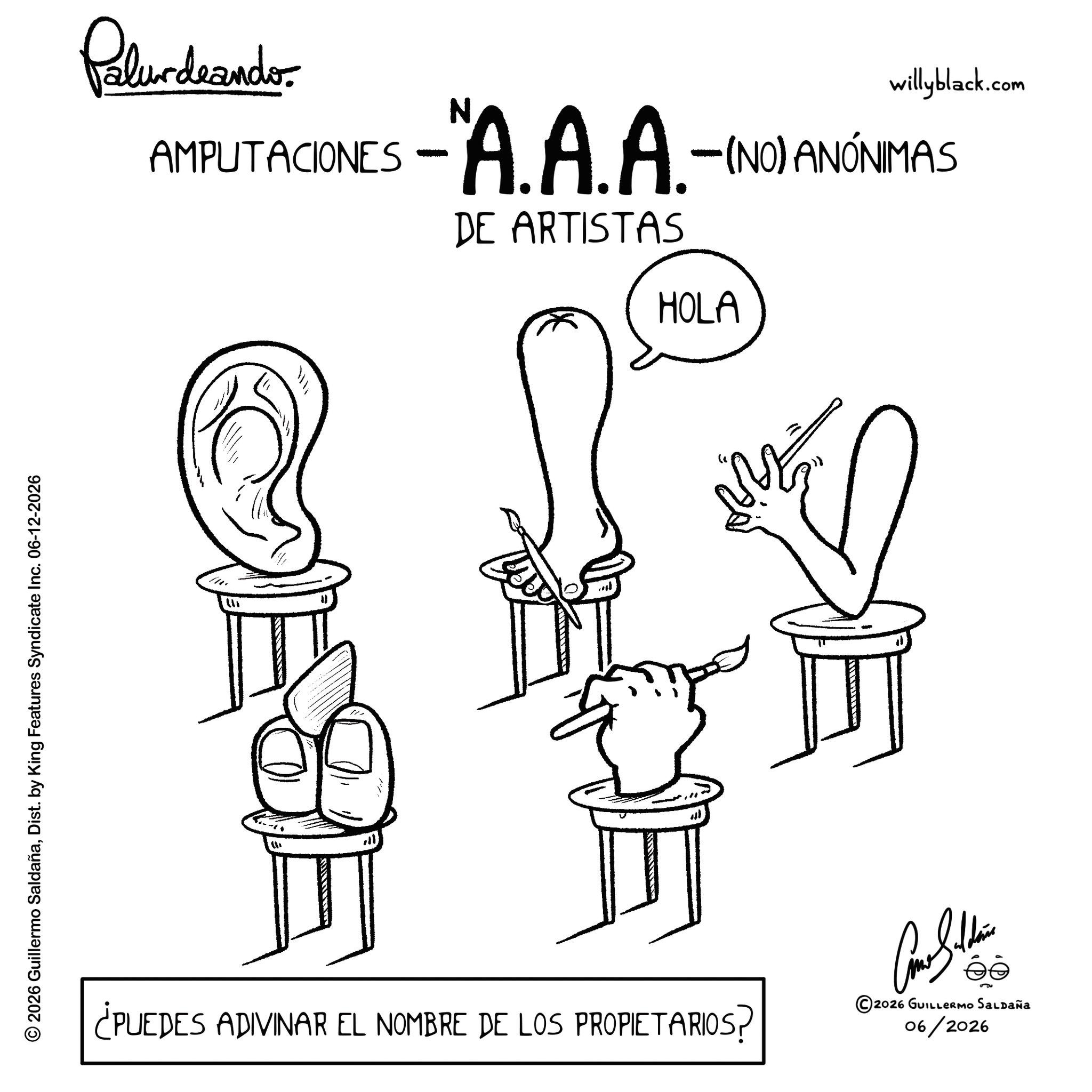 Sketch OCR: © 2026 Guillermo SaldañaDist. by King Features Syndicate Inc. 06-12-2026 Palundrando AMPUTACIONES willyblack.com -"A.A.A.-(NO) ANÓNIMAS DE ARTISTAS HOLA ? " M ¿PUEDES ADIVINAR EL NOMBRE DE LOS PROPIETARIOS? ©2026 GUILLERMO SALDAÑA 06/2026 © 2026 Guillermo SaldañaDist . by King Features Syndicate Inc. 06-12-2026 Palundrando AMPUTACIONES willyblack.com - " A.A.A .- ( NO ) ANÓNIMAS DE ARTISTAS HOLA ? " M ¿ PUEDES ADIVINAR EL NOMBRE DE LOS PROPIETARIOS ? © 2026 GUILLERMO SALDAÑA 06/2026