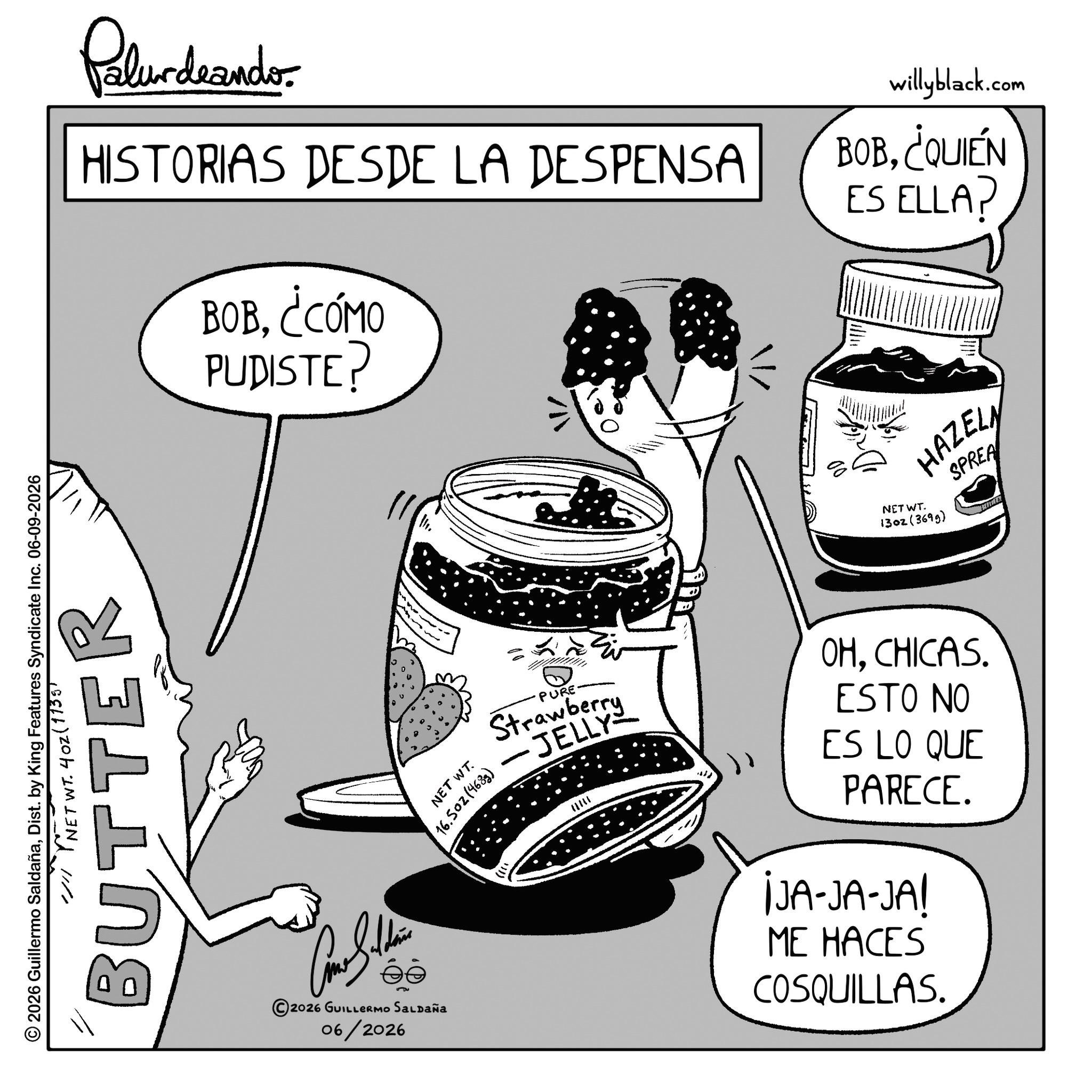 Fiction OCR: Palundarado HISTORIAS DESDE LA DESPENSA BOB¿CÓMO PUDISTE? willyblack.com BOB¿QUIÉN ES ELLA? © 2026 Guillermo SaldañaDist. by King Features Syndicate Inc. 06-09-2026 // NET WT. 402 (1735) BUTTER 2026 GUILLERMO SALDAÑa 06/2026 NET WT. 16.502(4683) NET WT. HAZELN 1302(3699) SPREA PURE Strawberry JELLY OHCHICAS. ESTO NO ES LO QUE PARECE. ¡JA-JA-JA! ME HACES COSQUILLAS. Palundarado HISTORIAS DESDE LA DESPENSA BOB¿ CÓMO PUDISTE ? willyblack.com BOB¿ QUIÉN ES ELLA ? © 2026 Guillermo SaldañaDist . by King Features Syndicate Inc. 06-09-2026 // NET WT . 402 ( 1735 ) BUTTER 2026 GUILLERMO SALDAÑa 06/2026 NET WT . 16.502 ( 4683 ) NET WT . HAZELN 1302 ( 3699 ) SPREA PURE Strawberry JELLY OHCHICAS . ESTO NO ES LO QUE PARECE . ¡ JA - JA - JA ! ME HACES COSQUILLAS .