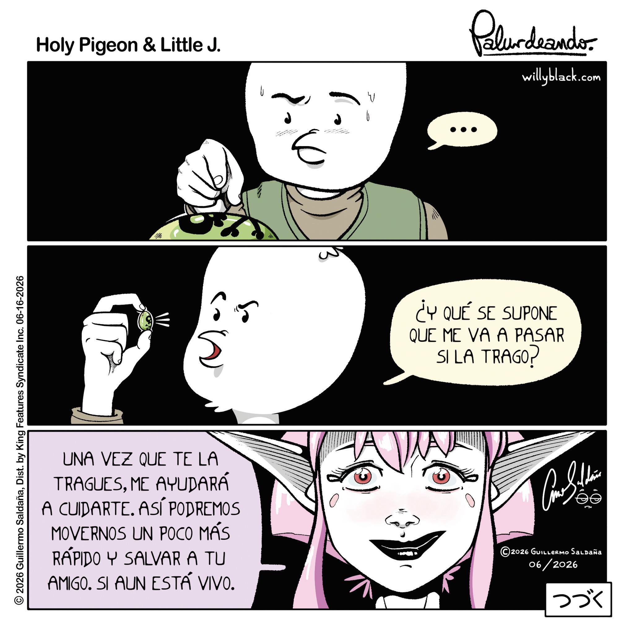 Comics OCR: 2026 Guillermo SaldañaDist. by King Features Syndicate Inc. 06-16-2026 Holy Pigeon & Little J. U E Palur deando willyblack.com 65 ¿Y QUÉ SE SUPONE QUE ME VA A PASAR SI LA TRAGO? UNA VEZ QUE TE LA TRAGUESME AYUDARÁ A CUIDARTE. ASÍ PODREMOS MOVERNOS UN POCO MÁS RÁPIDO Y SALVAR A TU AMIGO. SI AUN ESTÁ VIVO. 2026 GUILLERMO Saldaña 06/2026 ??? 2026 Guillermo SaldañaDist . by King Features Syndicate Inc. 06-16-2026 Holy Pigeon & Little J. U E Palur deando willyblack.com 65 ¿ Y QUÉ SE SUPONE QUE ME VA A PASAR SI LA TRAGO ? UNA VEZ QUE TE LA TRAGUESME AYUDARÁ A CUIDARTE . ASÍ PODREMOS MOVERNOS UN POCO MÁS RÁPIDO Y SALVAR A TU AMIGO . SI AUN ESTÁ VIVO . 2026 GUILLERMO Saldaña 06/2026 ???