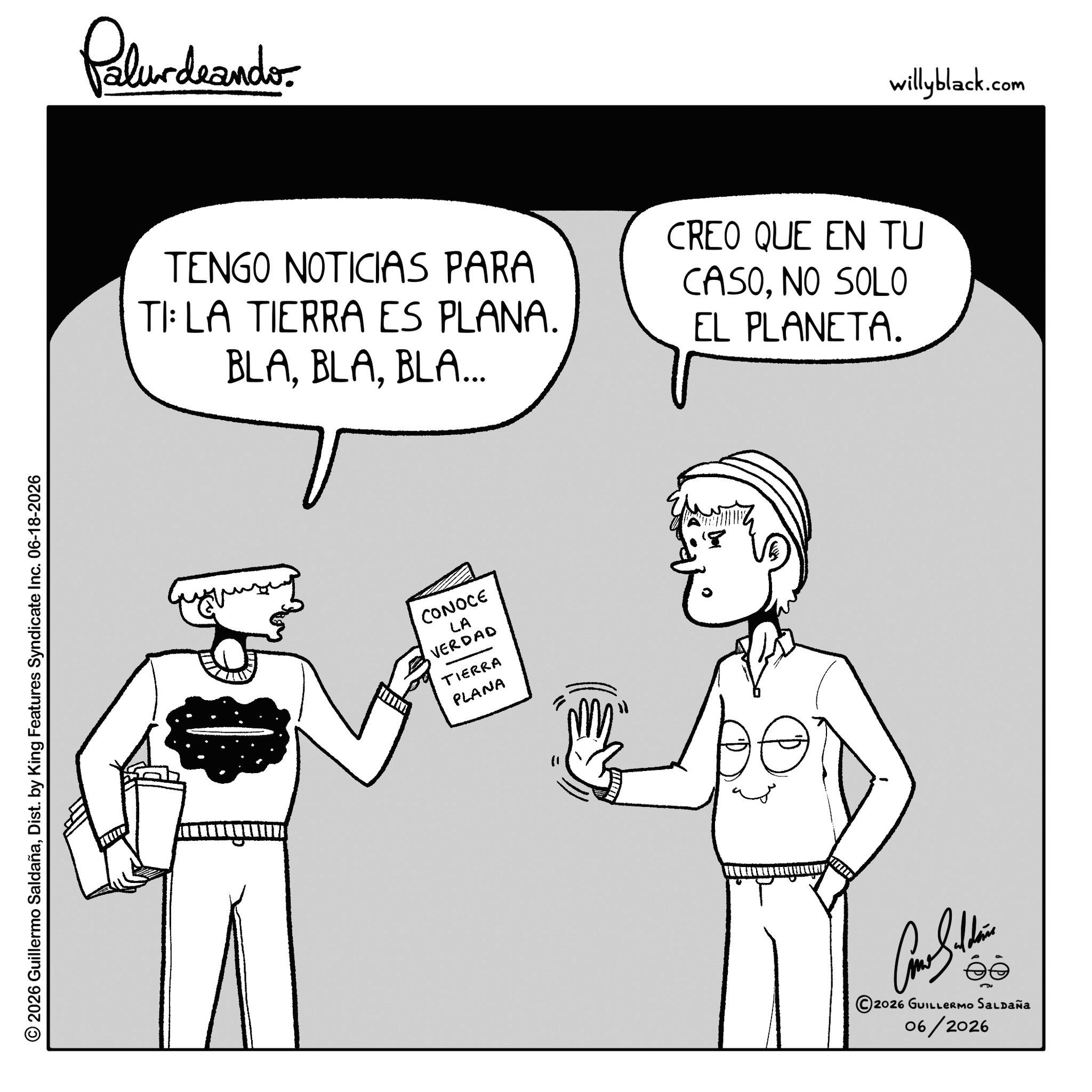 Fiction OCR: 2026 Guillermo SaldañaDist. by King Features Syndicate Inc. 06-18-2026 Palundaando TENGO NOTICIAS PARA TI: LA TIERRA ES PLANA. BLABLA... CREO QUE EN TU CASONO SOLO EL PLANETA. CONOCE LA VERDAD TIERRA PLANA ANTING 8 ©2026 GUILLERMO SALDAÑA 06/2026 willyblack.com 2026 Guillermo SaldañaDist . by King Features Syndicate Inc. 06-18-2026 Palundaando TENGO NOTICIAS PARA TI : LA TIERRA ES PLANA . BLABLA ... CREO QUE EN TU CASONO SOLO EL PLANETA . CONOCE LA VERDAD TIERRA PLANA ANTING 8 © 2026 GUILLERMO SALDAÑA 06/2026 willyblack.com