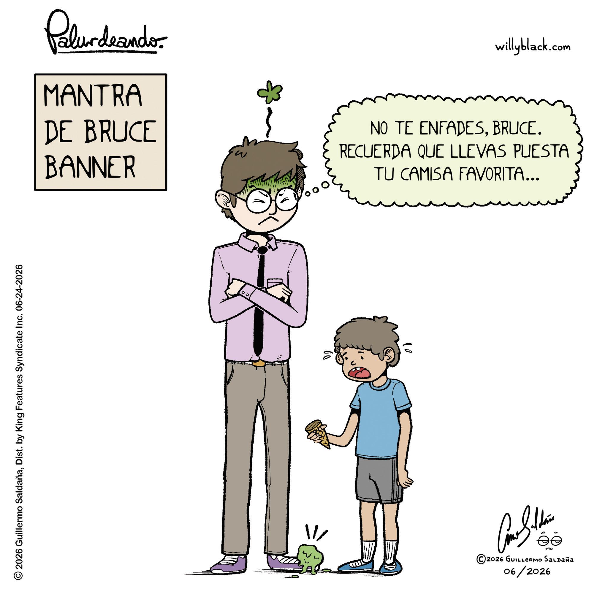 Fiction OCR: © 2026 Guillermo SaldañaDist. by King Features Syndicate Inc. 06-24-2026 Palurdrandor MANTRA DE BRUCE BANNER willyblack.com NO TE ENFADESBRUCE. RECUERDA QUE LLEVAS PUESTA TU CAMISA FAVORITA... Cam Sithin ©2026 GUILLERMO SALDAÑA 06/2026 © 2026 Guillermo SaldañaDist . by King Features Syndicate Inc. 06-24-2026 Palurdrandor MANTRA DE BRUCE BANNER willyblack.com NO TE ENFADESBRUCE . RECUERDA QUE LLEVAS PUESTA TU CAMISA FAVORITA ... Cam Sithin © 2026 GUILLERMO SALDAÑA 06/2026