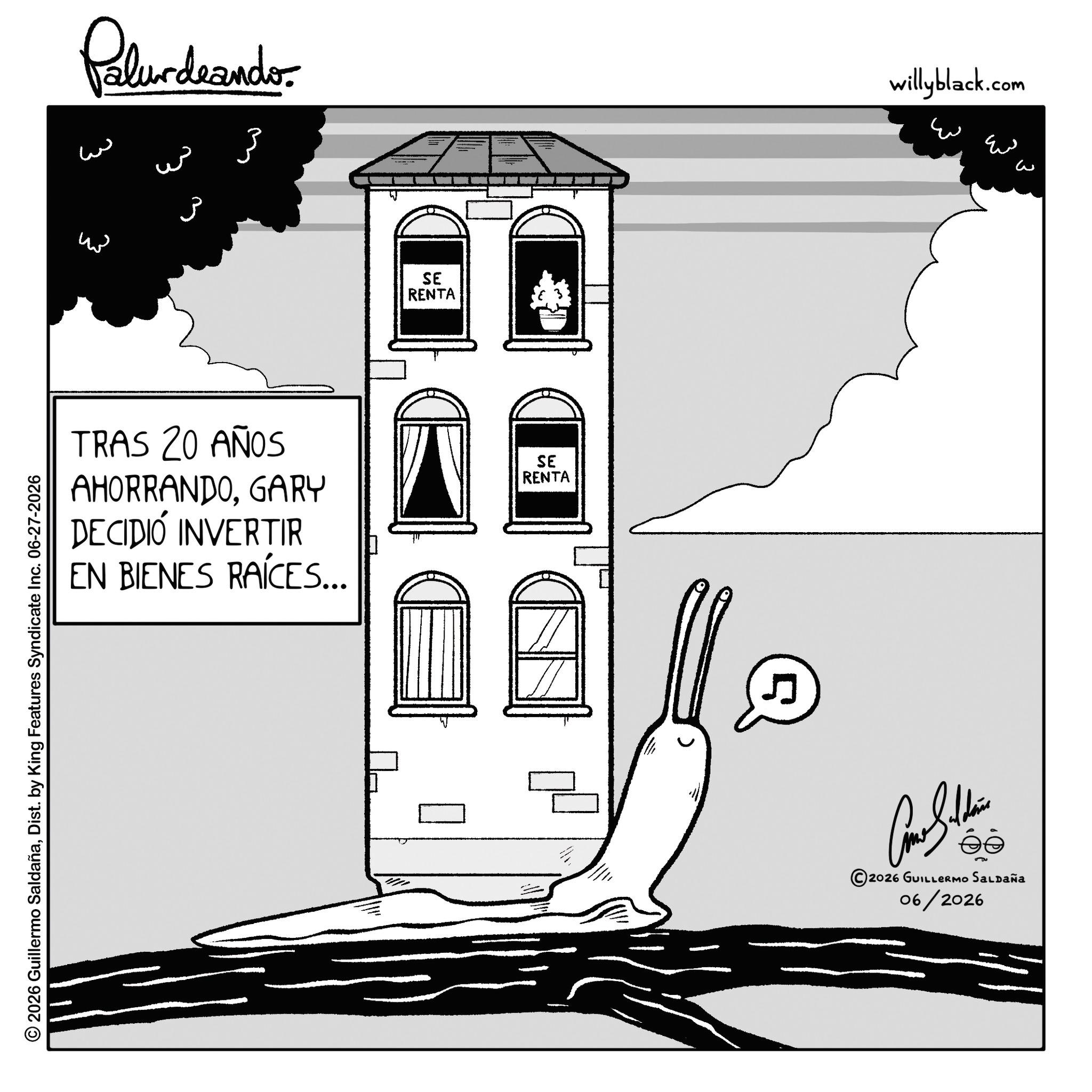 Sketch OCR: 2026 Guillermo SaldañaDist. by King Features Syndicate Inc. 06-27-2026 Palur deando ?? w ?? ??? 3 SE RENTA TRAS 20 AÑOS AHORRANDOGARY DECIDIÓ INVERTIR EN BIENES RAÍCES... SE RENTA 5 willyblack.com ?? ? ? ???????? 2026 GUILLERMO SALDAÑA 06/2026 2026 Guillermo SaldañaDist . by King Features Syndicate Inc. 06-27-2026 Palur deando ?? w ?? ??? 3 SE RENTA TRAS 20 AÑOS AHORRANDOGARY DECIDIÓ INVERTIR EN BIENES RAÍCES ... SE RENTA 5 willyblack.com ?? ? ? ???????? 2026 GUILLERMO SALDAÑA 06/2026