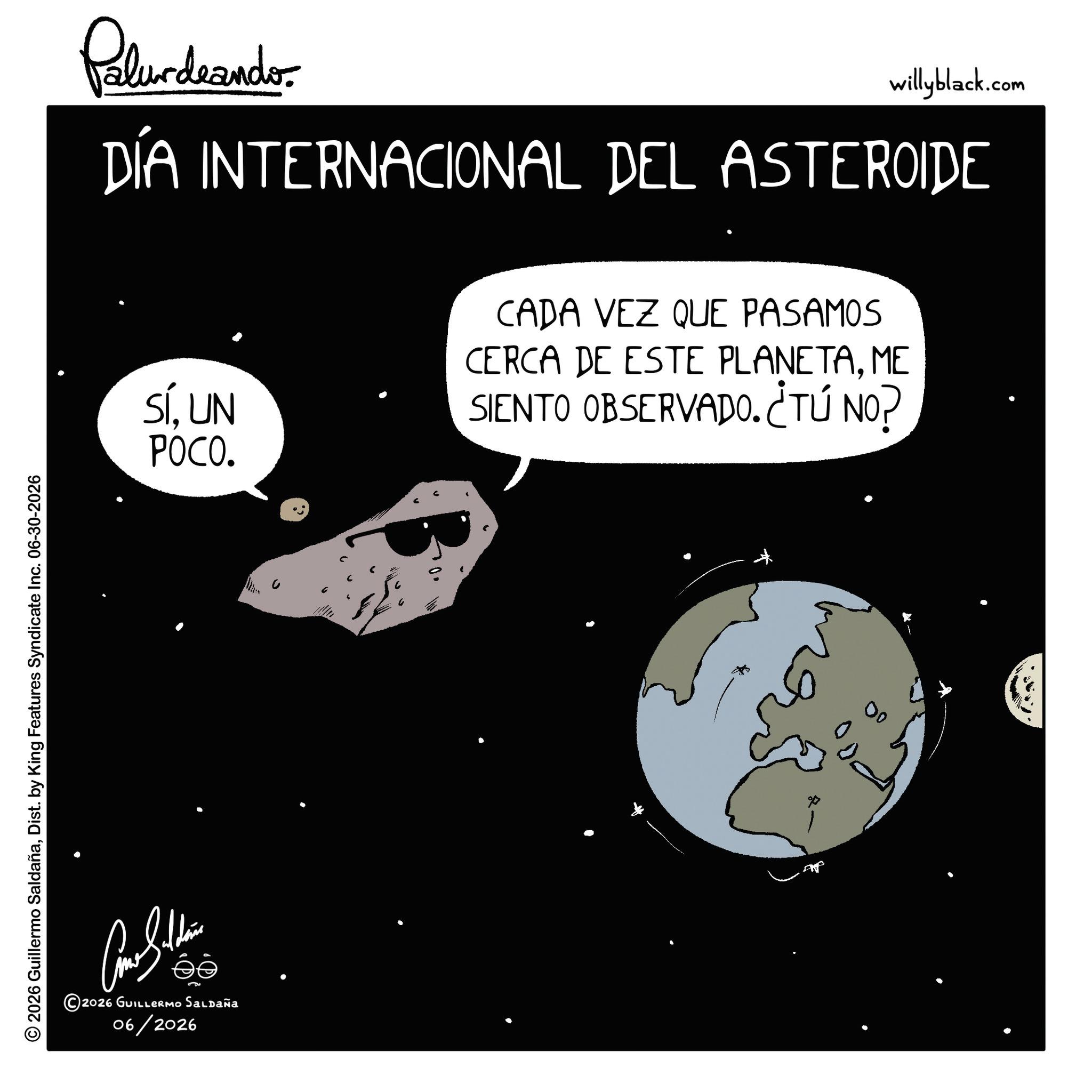 Science OCR: © 2026 Guillermo SaldañaDist. by King Features Syndicate Inc. 06-30-2026 Palur deando willyblack.com DÍA INTERNACIONAL DEL ASTEROIDE SÍUN POCO. ?????? éé ©2026 GUILLERMO Saldaña 06/2026 CADA VEZ QUE PASAMOS CERCA DE ESTE PLANETAME SIENTO OBSERVADO. CTÚ NO? 00 © 2026 Guillermo SaldañaDist . by King Features Syndicate Inc. 06-30-2026 Palur deando willyblack.com DÍA INTERNACIONAL DEL ASTEROIDE SÍUN POCO . ?????? éé © 2026 GUILLERMO Saldaña 06/2026 CADA VEZ QUE PASAMOS CERCA DE ESTE PLANETAME SIENTO OBSERVADO . CTÚ NO ? 00