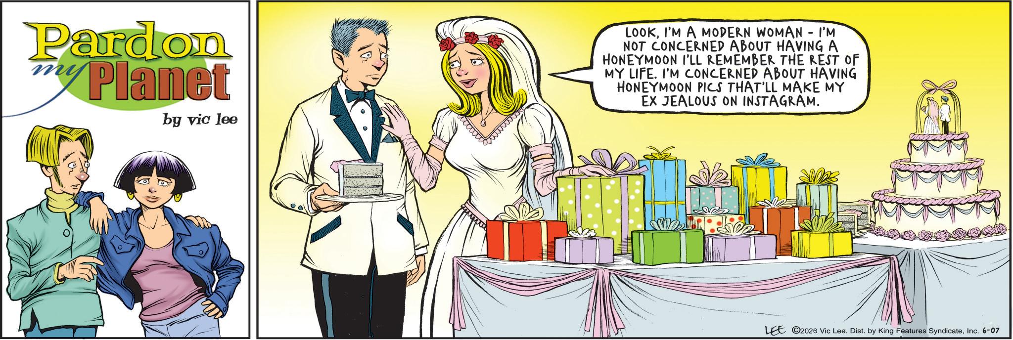 Animated cartoon OCR: Pardon myPlanet by vic lee LOOKI'M A MODERN WOMAN - I'M NOT CONCERNED ABOUT HAVING A HONEYMOON I'LL REMEMBER THE REST OF MY LIFE. I'M CONCERNED ABOUT HAVING HONEYMOON PICS THAT'LL MAKE MY EX JEALOUS ON INSTAGRAM. LEE 2026 Vic Lee. Dist. by King Features SyndicateInc. 6-07 Pardon myPlanet by vic lee LOOKI'M A MODERN WOMAN - I'M NOT CONCERNED ABOUT HAVING A HONEYMOON I'LL REMEMBER THE REST OF MY LIFE . I'M CONCERNED ABOUT HAVING HONEYMOON PICS THAT'LL MAKE MY EX JEALOUS ON INSTAGRAM . LEE 2026 Vic Lee . Dist . by King Features SyndicateInc. 6-07