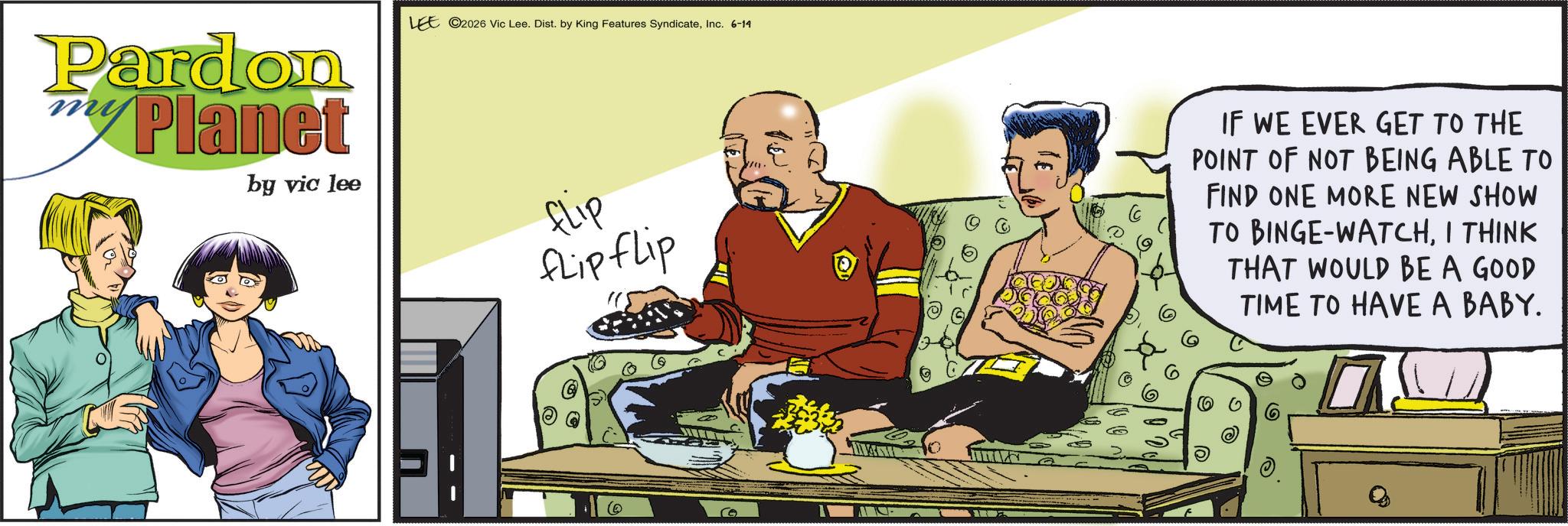 Publication OCR: Pardon Planet by vic lee LEE 2026 Vic Lee. Dist. by King Features SyndicateInc. 6-14 FLIP flip flip IF WE EVER GET TO THE POINT OF NOT BEING ABLE TO FIND ONE MORE NEW SHOW TO BINGE-WATCHI THINK THAT WOULD BE A GOOD TIME TO HAVE A BABY. Pardon Planet by vic lee LEE 2026 Vic Lee . Dist . by King Features SyndicateInc. 6-14 FLIP flip flip IF WE EVER GET TO THE POINT OF NOT BEING ABLE TO FIND ONE MORE NEW SHOW TO BINGE - WATCHI THINK THAT WOULD BE A GOOD TIME TO HAVE A BABY .