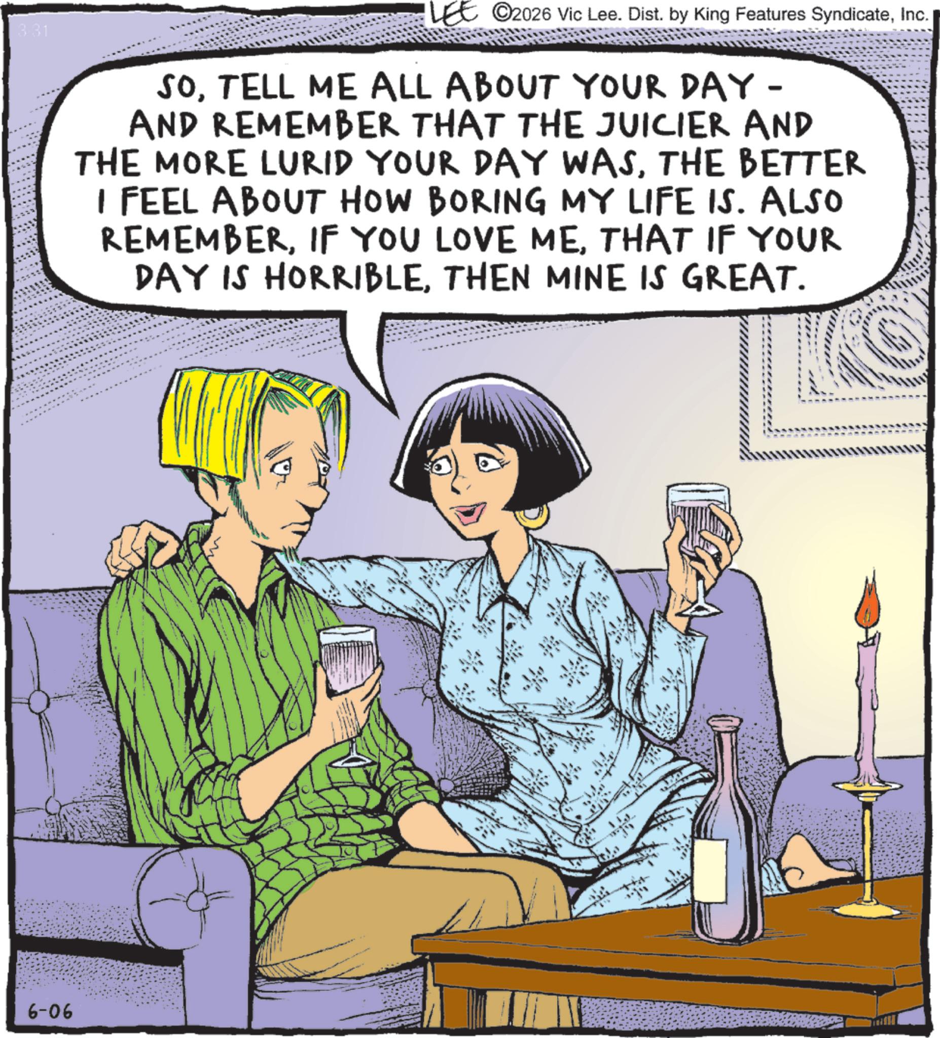 Comics OCR: 3.31 LEE 2026 Vic Lee. Dist. by King Features SyndicateInc. SOTELL ME ALL ABOUT YOUR DAY - AND REMEMBER THAT THE JUICIER AND THE MORE LURID YOUR DAY WASTHE BETTER I FEEL ABOUT HOW BORING MY LIFE IS. ALSO REMEMBERTHAT IF YOUR DAY IS HORRIBLETHEN MINE IS GREAT. 6-06 3.31 LEE 2026 Vic Lee . Dist . by King Features SyndicateInc. SOTELL ME ALL ABOUT YOUR DAY - AND REMEMBER THAT THE JUICIER AND THE MORE LURID YOUR DAY WASTHE BETTER I FEEL ABOUT HOW BORING MY LIFE IS . ALSO REMEMBERIF YOU LOVE METHAT IF YOUR DAY IS HORRIBLETHEN MINE IS GREAT . 6-06