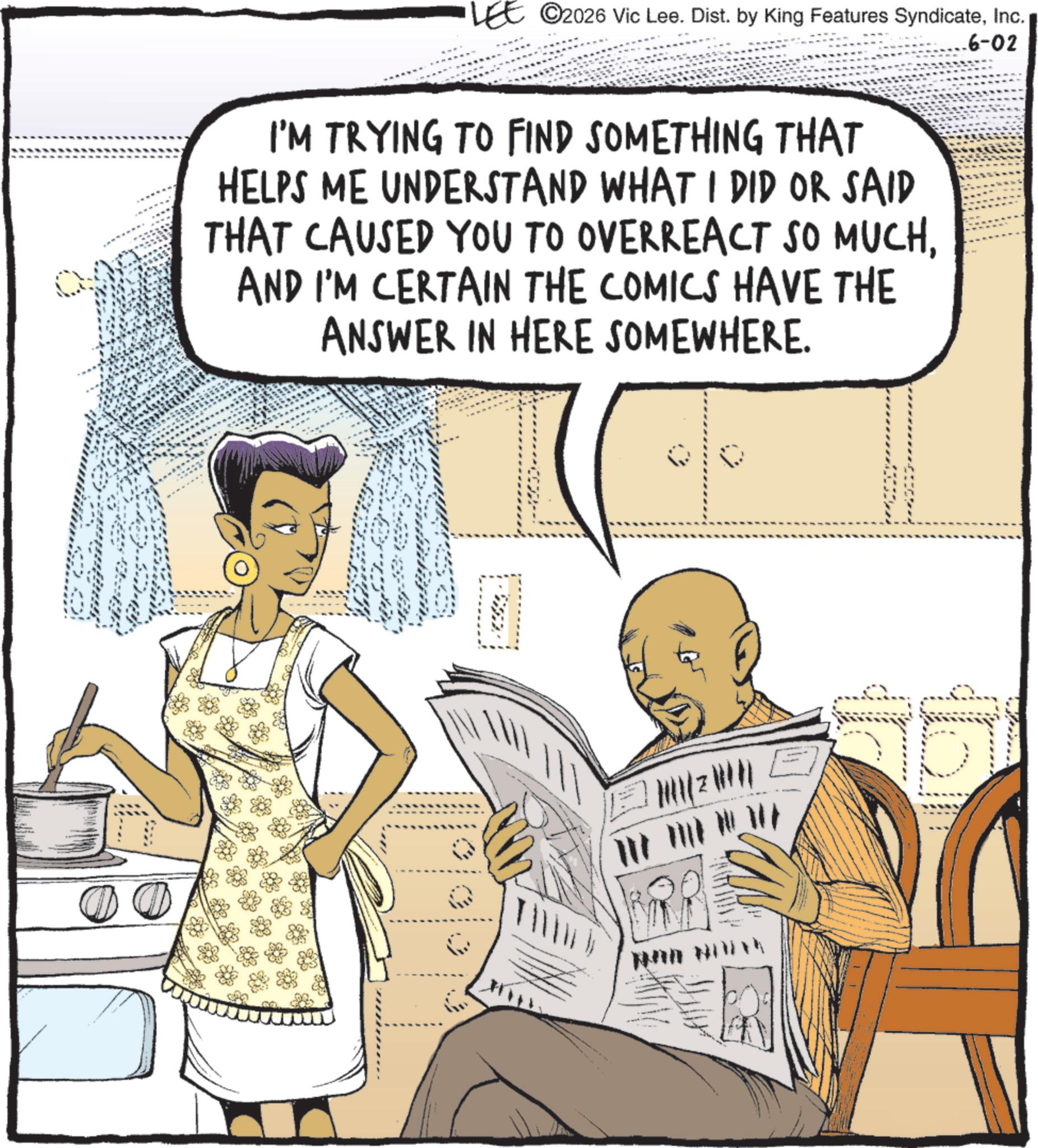 Homemaking OCR: ©2026 Vic Lee. Dist. by King Features SyndicateInc. I'M TRYING TO FIND SOMETHING THAT HELPS ME UNDERSTAND WHAT I DID OR SAID THAT CAUSED YOU TO OVERREACT SO MUCHAND I'M CERTAIN THE COMICS HAVE THE ANSWER IN HERE SOMEWHERE. .6-02 © 2026 Vic Lee . Dist . by King Features SyndicateInc. I'M TRYING TO FIND SOMETHING THAT HELPS ME UNDERSTAND WHAT I DID OR SAID THAT CAUSED YOU TO OVERREACT SO MUCHAND I'M CERTAIN THE COMICS HAVE THE ANSWER IN HERE SOMEWHERE . .6-02