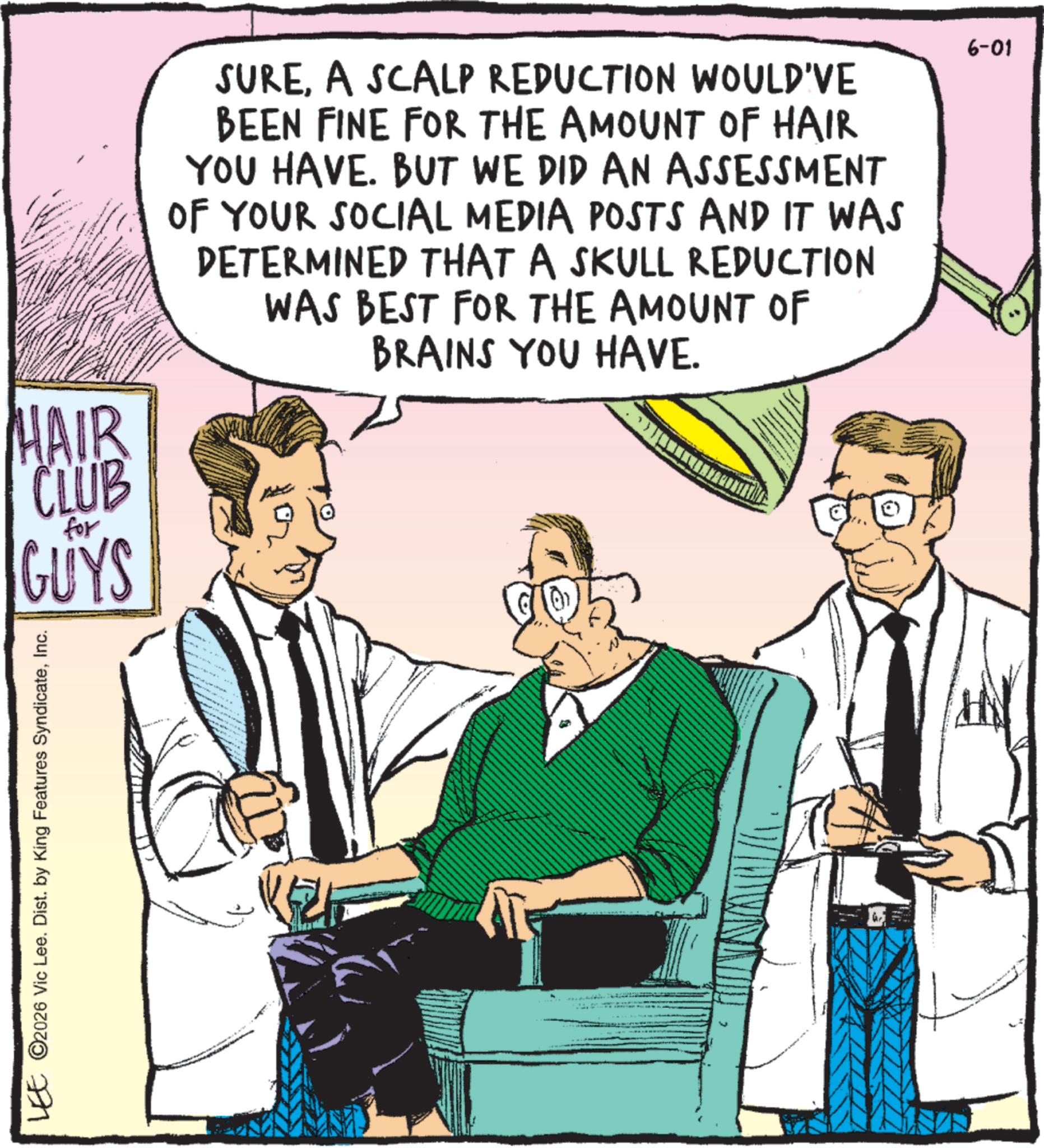 Comics OCR: HAIR CLUB for GUYS SUREA SCALP REDUCTION WOULD'VE BEEN FINE FOR THE AMOUNT OF HAIR YOU HAVE. BUT WE DID AN ASSESSMENT OF YOUR SOCIAL MEDIA POSTS AND IT WAS DETERMINED THAT A SKULL REDUCTION WAS BEST FOR THE AMOUNT OF BRAINS YOU HAVE. LEE © 2026 Vic Lee. Dist. by King Features SyndicateInc. 6-01 HAIR CLUB for GUYS SUREA SCALP REDUCTION WOULD'VE BEEN FINE FOR THE AMOUNT OF HAIR YOU HAVE . BUT WE DID AN ASSESSMENT OF YOUR SOCIAL MEDIA POSTS AND IT WAS DETERMINED THAT A SKULL REDUCTION WAS BEST FOR THE AMOUNT OF BRAINS YOU HAVE . LEE © 2026 Vic Lee . Dist . by King Features SyndicateInc. 6-01
