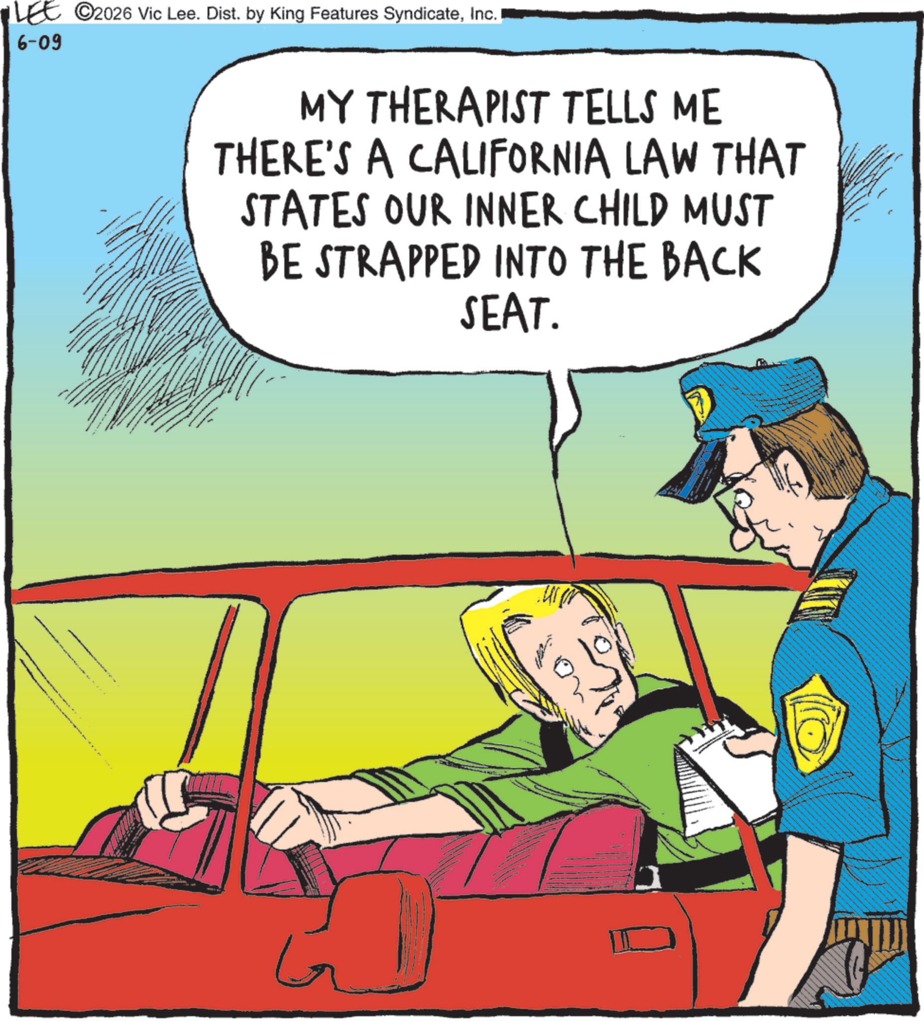 Graphics OCR: LEE © 2026 Vic Lee. Dist. by King Features SyndicateInc. 6-09 MY THERAPIST TELLS ME THERE'S A CALIFORNIA LAW THAT STATES OUR INNER CHILD MUST BE STRAPPED INTO THE BACK SEAT. ?? LEE © 2026 Vic Lee . Dist . by King Features SyndicateInc. 6-09 MY THERAPIST TELLS ME THERE'S A CALIFORNIA LAW THAT STATES OUR INNER CHILD MUST BE STRAPPED INTO THE BACK SEAT . ??