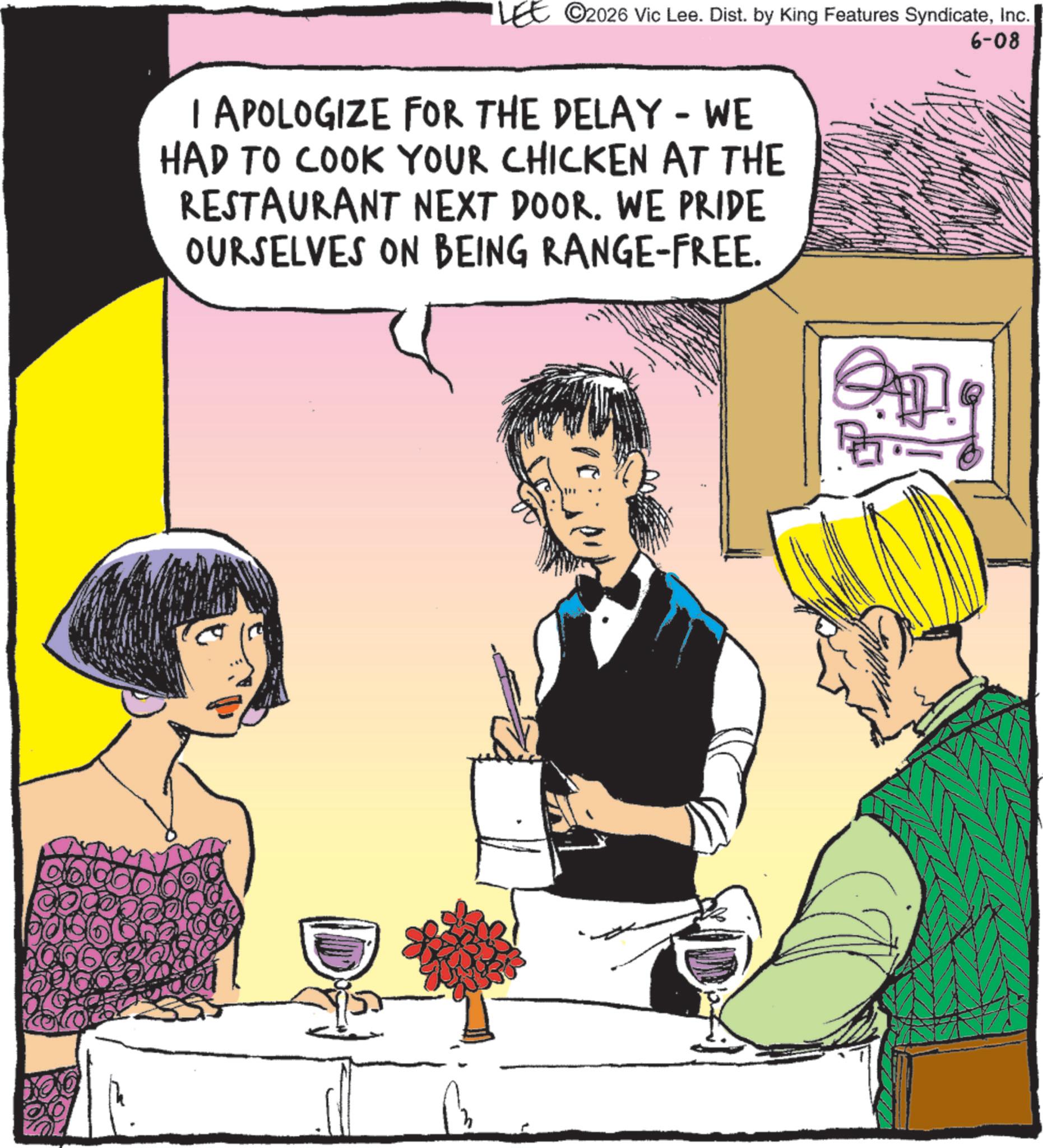 Comic book OCR: ©2026 Vic Lee. Dist. by King Features SyndicateInc. I APOLOGIZE FOR THE DELAY - WE HAD TO COOK YOUR CHICKEN AT THE RESTAURANT NEXT DOOR. WE PRIDE OURSELVES ON BEING RANGE-FREE. 6-08 © 2026 Vic Lee . Dist . by King Features SyndicateInc. I APOLOGIZE FOR THE DELAY - WE HAD TO COOK YOUR CHICKEN AT THE RESTAURANT NEXT DOOR . WE PRIDE OURSELVES ON BEING RANGE - FREE . 6-08