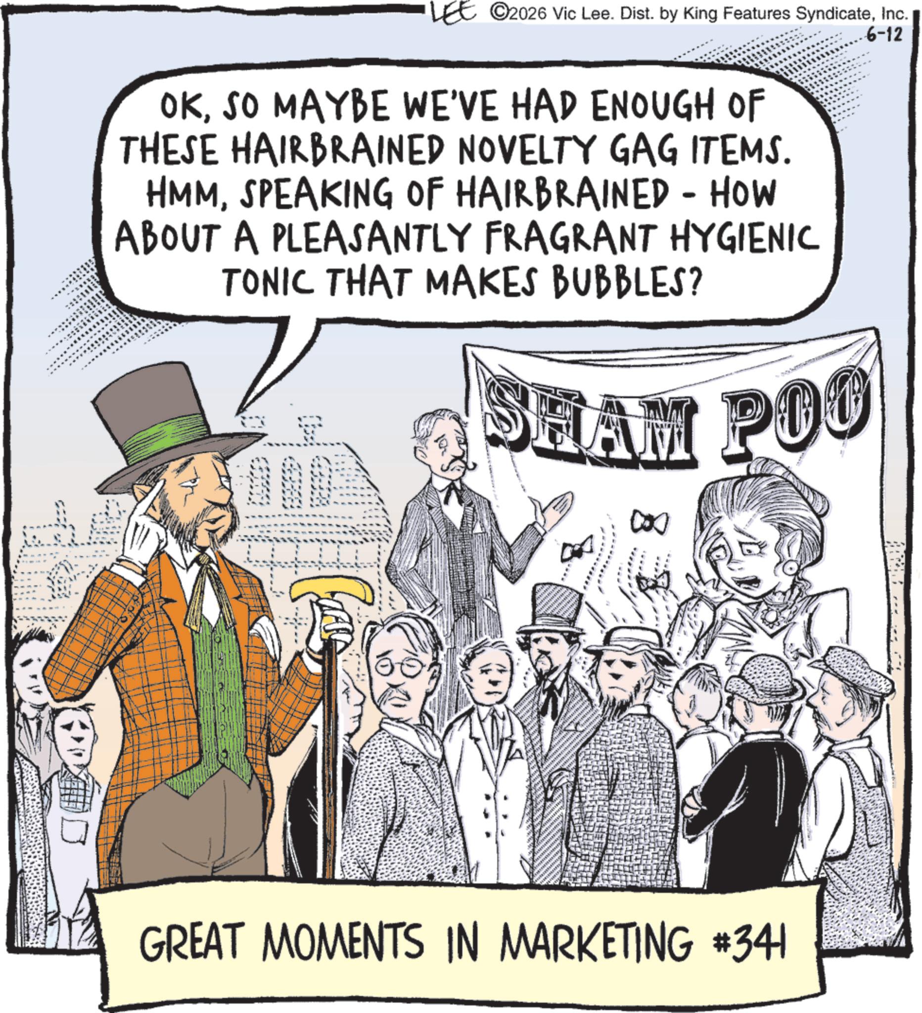 Fiction OCR: LEE 2026 Vic Lee. Dist. by King Features SyndicateInc. OKSO MAYBE WE'VE HAD ENOUGH OF THESE HAIRBRAINED NOVELTY GAG ITEMS. HMMSPEAKING OF HAIRBRAINED - HOW ABOUT A PLEASANTLY FRAGRANT HYGIENIC TONIC THAT MAKES BUBBLES? SHAM POO 6-12 ? GREAT MOMENTS IN MARKETING #341 LEE 2026 Vic Lee . Dist . by King Features SyndicateInc. OKSO MAYBE WE'VE HAD ENOUGH OF THESE HAIRBRAINED NOVELTY GAG ITEMS . HMMSPEAKING OF HAIRBRAINED - HOW ABOUT A PLEASANTLY FRAGRANT HYGIENIC TONIC THAT MAKES BUBBLES ? SHAM POO 6-12 ? GREAT MOMENTS IN MARKETING # 341
