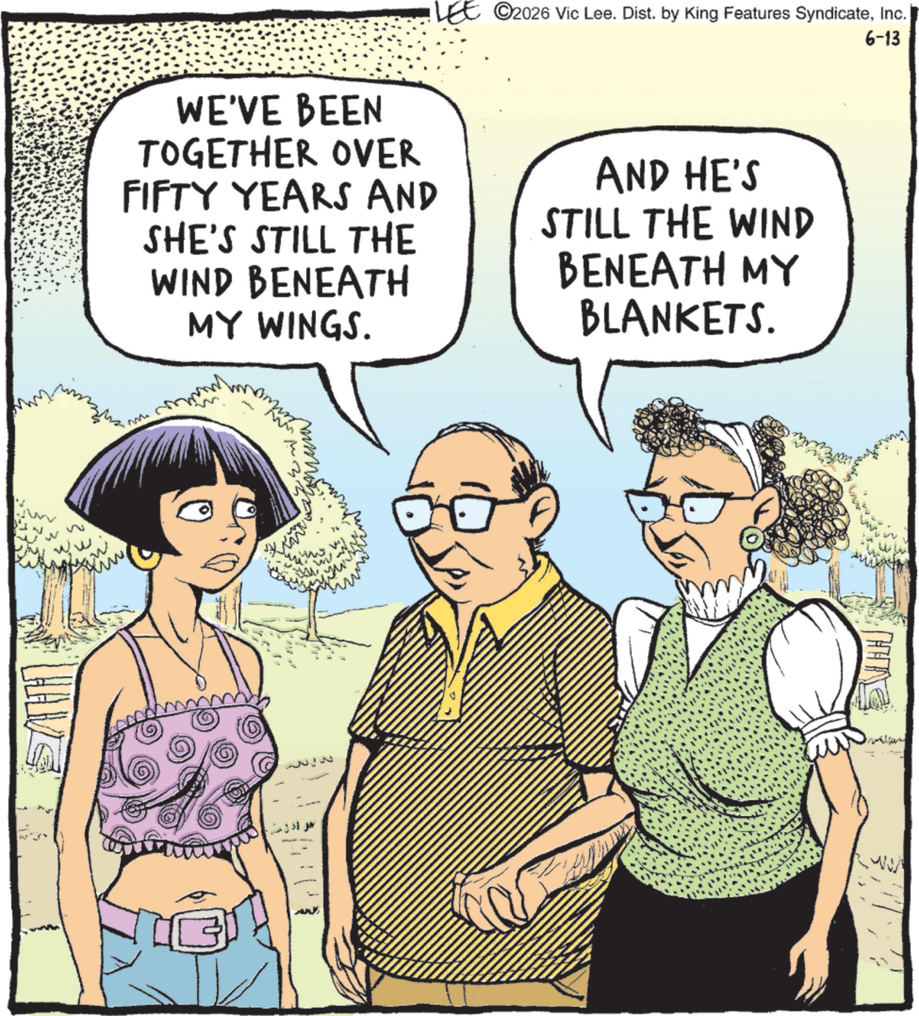 Comics OCR: www. C2026 Vic Lee. Dist. by King Features SyndicateInc. WE'VE BEEN TOGETHER OVER FIFTY YEARS AND SHE'S STILL THE WIND BENEATH MY WINGS. AND HE'S STILL THE WIND BENEATH MY BLANKETS. M mm WV 6-13 www . C2026 Vic Lee . Dist . by King Features SyndicateInc. WE'VE BEEN TOGETHER OVER FIFTY YEARS AND SHE'S STILL THE WIND BENEATH MY WINGS . AND HE'S STILL THE WIND BENEATH MY BLANKETS . M mm WV 6-13