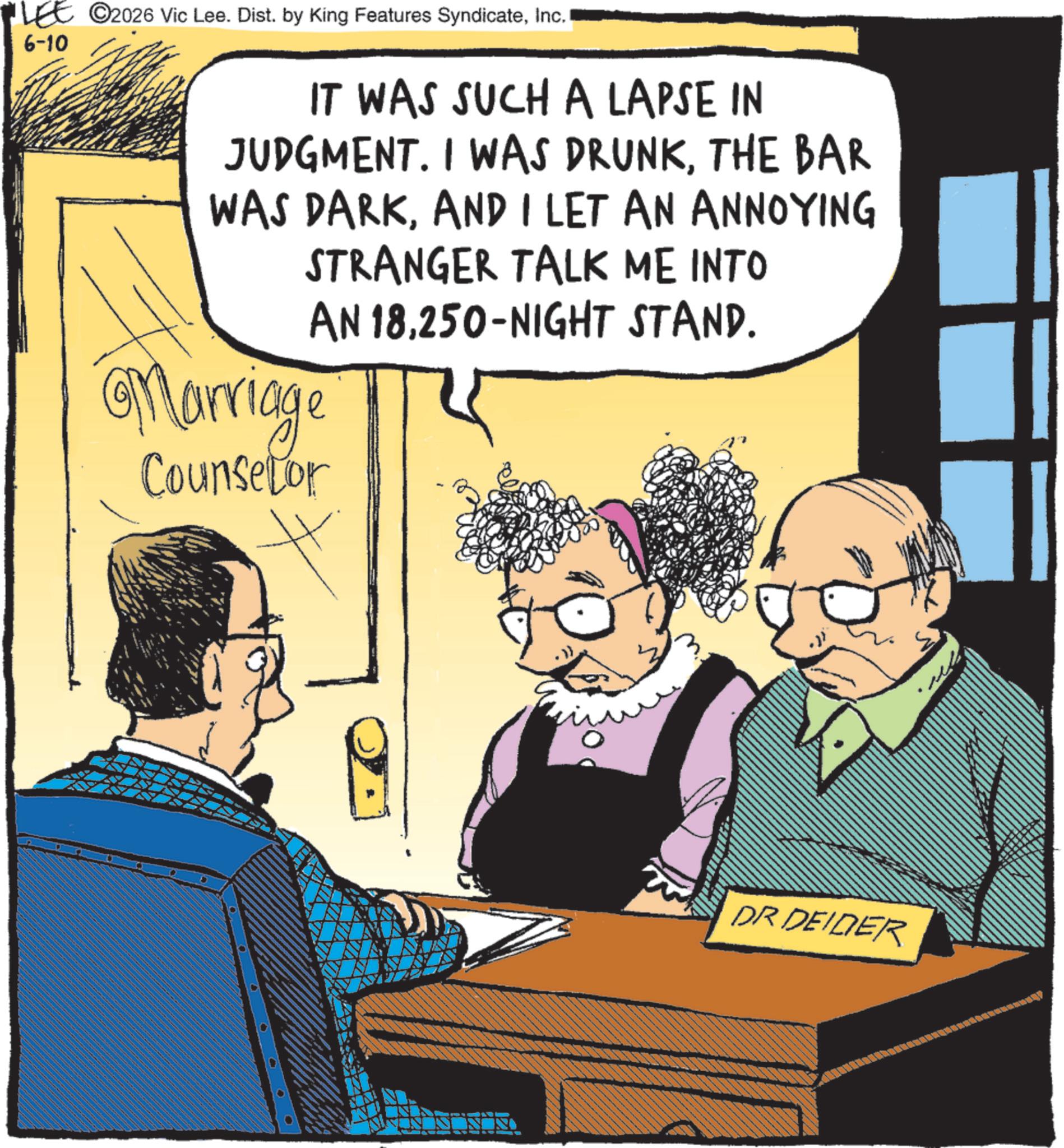 Animated cartoon OCR: LEE 2026 Vic Lee. Dist. by King Features SyndicateInc. 6-10 IT WAS SUCH A LAPSE IN JUDGMENT. I WAS DRUNKTHE BAR WAS DARKAND I LET AN ANNOYING STRANGER TALK ME INTO AN 18250-NIGHT STAND. Marriage Counselor DR DEIDER LEE 2026 Vic Lee . Dist . by King Features SyndicateInc. 6-10 IT WAS SUCH A LAPSE IN JUDGMENT . I WAS DRUNKTHE BAR WAS DARKAND I LET AN ANNOYING STRANGER TALK ME INTO AN 18250 - NIGHT STAND . Marriage Counselor DR DEIDER