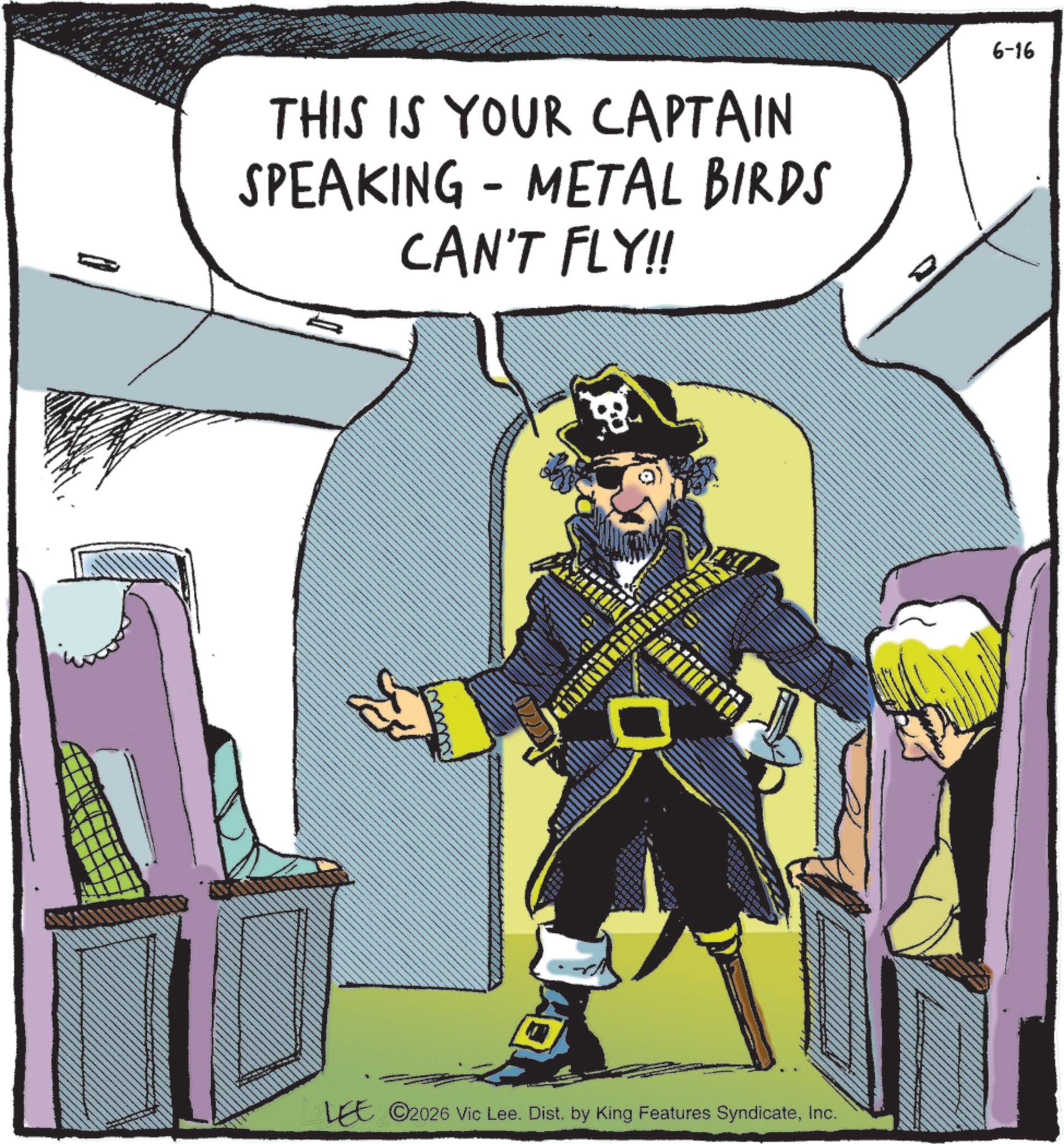 Moustache OCR: THIS IS YOUR CAPTAIN SPEAKING - METAL BIRDS CAN'T FLY!! ©2026 Vic Lee. Dist. by King Features SyndicateInc. 6-16 THIS IS YOUR CAPTAIN SPEAKING - METAL BIRDS CAN'T FLY !! © 2026 Vic Lee . Dist . by King Features SyndicateInc. 6-16