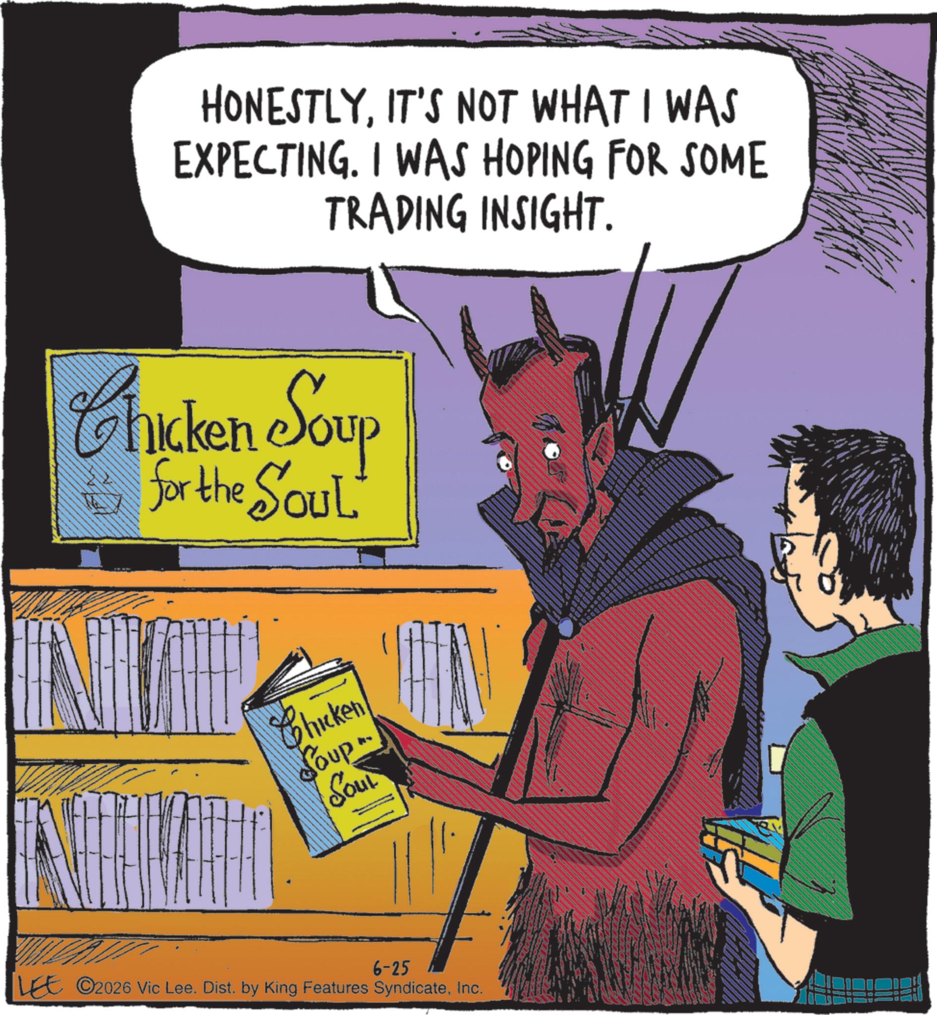 Comic book OCR: HONESTLYIT'S NOT WHAT I WAS EXPECTING. I WAS HOPING FOR SOME TRADING INSIGHT. Chicken Soup for the SOUL Chicken Soup Sout 6-25 LEE 2026 Vic Lee. Dist. by King Features SyndicateInc. www HONESTLYIT'S NOT WHAT I WAS EXPECTING . I WAS HOPING FOR SOME TRADING INSIGHT . Chicken Soup for the SOUL Chicken Soup Sout 6-25 LEE 2026 Vic Lee . Dist . by King Features SyndicateInc. www
