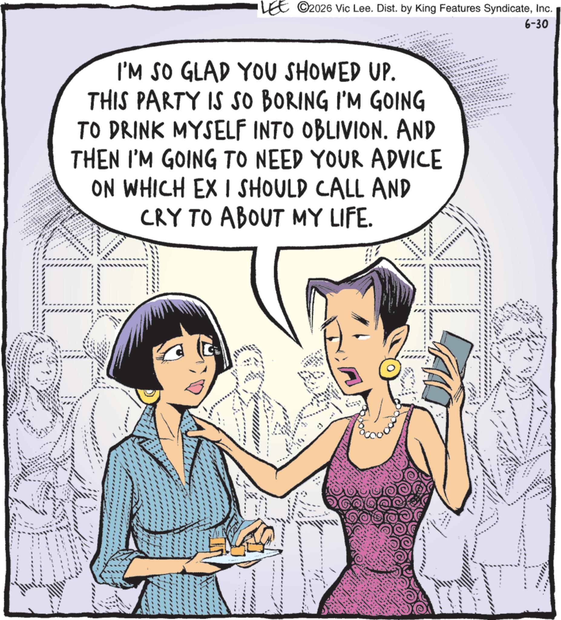 Comic book OCR: LEE ©2026 Vic Lee. Dist. by King Features SyndicateInc. 6-30 I'M SO GLAD YOU SHOWED UP. THIS PARTY IS SO BORING I'M GOING TO DRINK MYSELF INTO OBLIVION. AND THEN I'M GOING TO NEED YOUR ADVICE ON WHICH EX I SHOULD CALL AND CRY TO ABOUT MY LIFE. SAL LEE © 2026 Vic Lee . Dist . by King Features SyndicateInc. 6-30 I'M SO GLAD YOU SHOWED UP . THIS PARTY IS SO BORING I'M GOING TO DRINK MYSELF INTO OBLIVION . AND THEN I'M GOING TO NEED YOUR ADVICE ON WHICH EX I SHOULD CALL AND CRY TO ABOUT MY LIFE . SAL