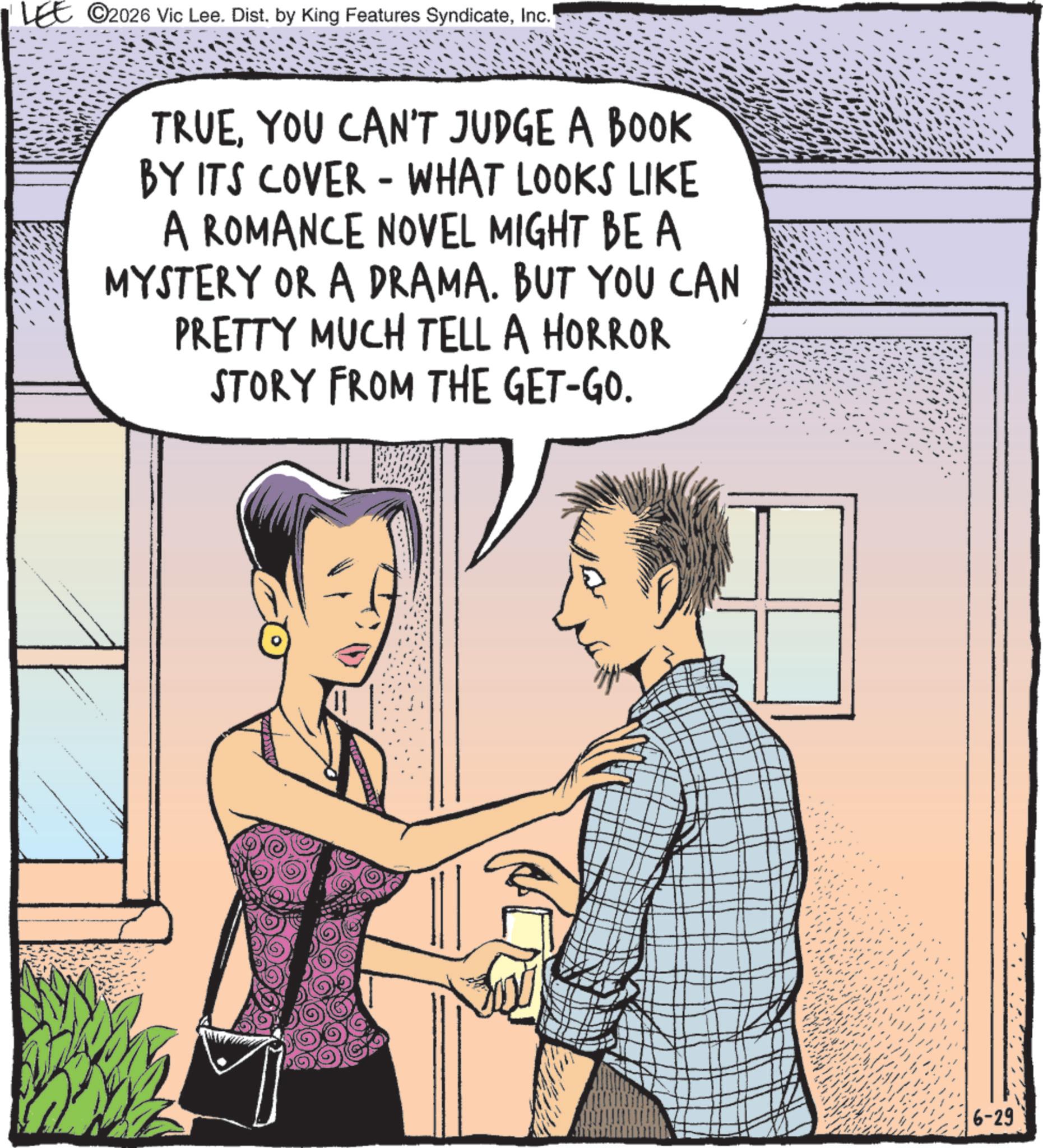 Graphics OCR: ©2026 Vic Lee. Dist. by King Features SyndicateInc. TRUEYOU CAN'T JUDGE A BOOK BY ITS COVER - WHAT LOOKS LIKE A ROMANCE NOVEL MIGHT BE A MYSTERY OR A DRAMA. BUT YOU CAN PRETTY MUCH TELL A HORROR STORY FROM THE GET-GO. 6-29 © 2026 Vic Lee . Dist . by King Features SyndicateInc. TRUEYOU CAN'T JUDGE A BOOK BY ITS COVER - WHAT LOOKS LIKE A ROMANCE NOVEL MIGHT BE A MYSTERY OR A DRAMA . BUT YOU CAN PRETTY MUCH TELL A HORROR STORY FROM THE GET - GO . 6-29