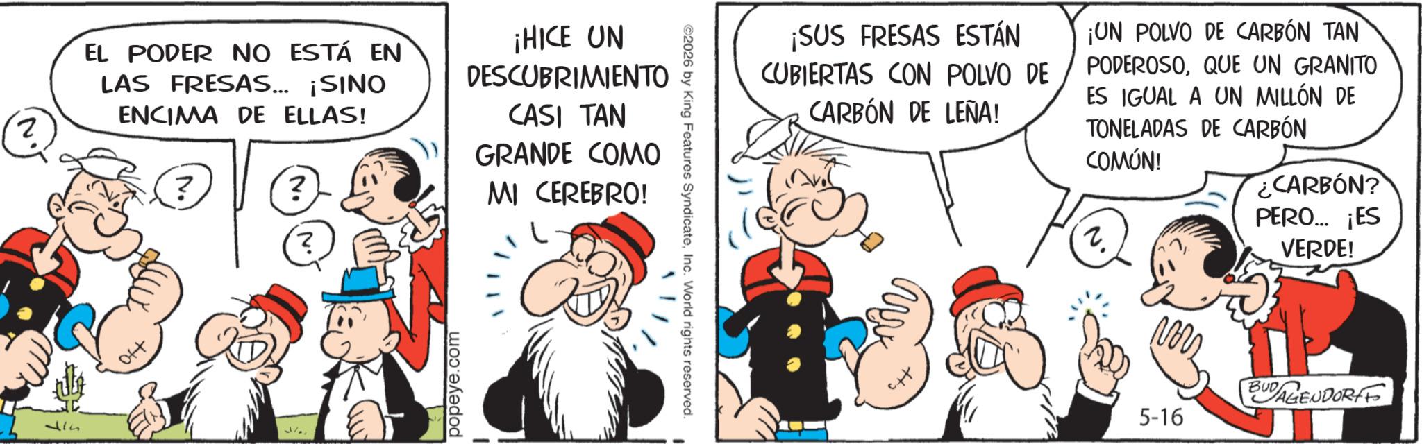 Comic book OCR: EL PODER NO ESTÁ EN LAS FRESAS... ¡SINO ENCIMA DE ELLAS! ? ? ? ¡HICE UN DESCUBRIMIENTO CASI TAN GRANDE COMO MI CEREBRO! 34 popeye.com ¡SUS FRESAS ESTÁN CUBIERTAS CON POLVO DE CARBÓN DE LEÑA! ¡UN POLVO DE CARBÓN TAN PODEROSOQUE UN GRANITO ES IGUAL A UN MILLÓN DE TONELADAS DE CARBÓN COMÚN! ¿CARBÓN? PERO... ¡ES VERDE! ©2026 by King Features SyndicateInc. World rights reserved. ??? 5-16 BUDAGENDORFF EL PODER NO ESTÁ EN LAS FRESAS ... ¡ SINO ENCIMA DE ELLAS ! ? ? ? ¡ HICE UN DESCUBRIMIENTO CASI TAN GRANDE COMO MI CEREBRO ! 34 popeye.com ¡ SUS FRESAS ESTÁN CUBIERTAS CON POLVO DE CARBÓN DE LEÑA ! ¡ UN POLVO DE CARBÓN TAN PODEROSOQUE UN GRANITO ES IGUAL A UN MILLÓN DE TONELADAS DE CARBÓN COMÚN ! ¿ CARBÓN ? PERO ... ¡ ES VERDE ! © 2026 by King Features SyndicateInc. World rights reserved . ??? 5-16 BUDAGENDORFF