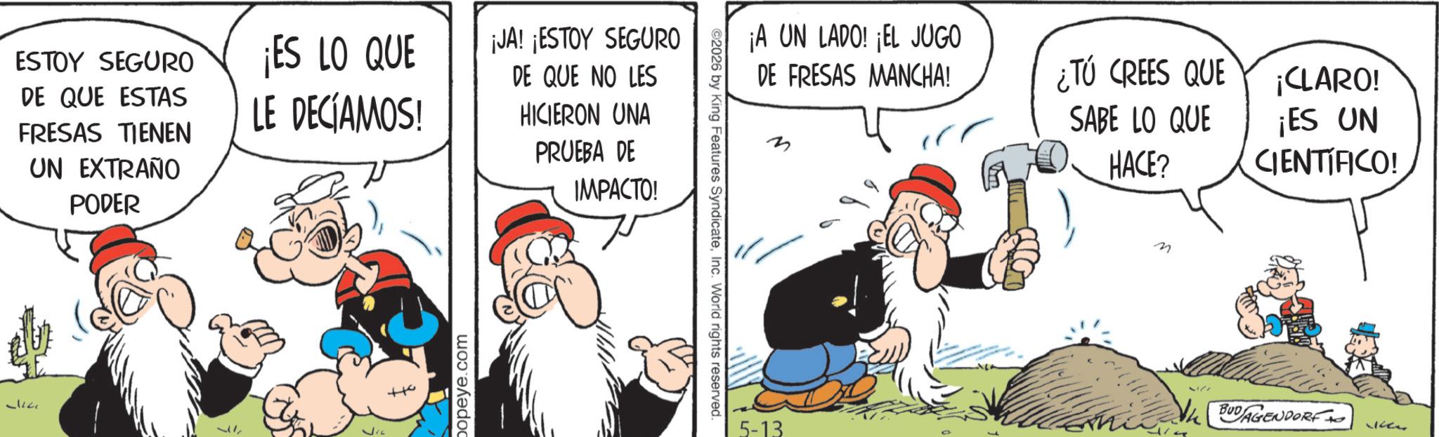 Comic book OCR: ESTOY SEGURO DE QUE ESTAS FRESAS TIENEN UN EXTRAÑO PODER ¡ES LO QUE LE DECÍAMOS! ¡JA! ¡ESTOY SEGURO DE QUE NO LES HICIERON UNA PRUEBA DE IMPACTO! 17 +10 popeye.com ©2026 by King Features SyndicateInc. World rights reserved. ¡A UN LADO! ¡EL JUGO DE FRESAS MANCHA! ¿TU CREES QUE SABE LO QUE HACE? ¡CLARO! ¡ES UN CIENTÍFICO! 5-13 n BUDAGENDORF wher ESTOY SEGURO DE QUE ESTAS FRESAS TIENEN UN EXTRAÑO PODER ¡ ES LO QUE LE DECÍAMOS ! ¡ JA ! ¡ ESTOY SEGURO DE QUE NO LES HICIERON UNA PRUEBA DE IMPACTO ! 17 +10 popeye.com © 2026 by King Features SyndicateInc. World rights reserved . ¡ A UN LADO ! ¡ EL JUGO DE FRESAS MANCHA ! ¿ TU CREES QUE SABE LO QUE HACE ? ¡ CLARO ! ¡ ES UN CIENTÍFICO ! 5-13 n BUDAGENDORF wher