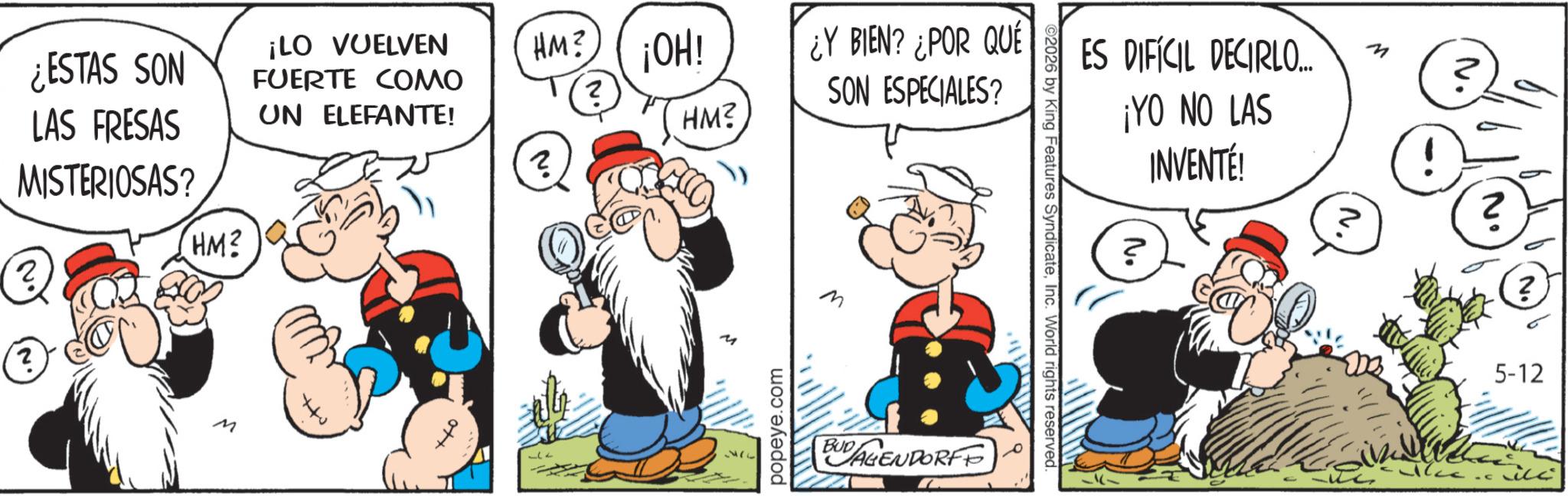 Comic book OCR: ¿ESTAS SON LAS FRESAS MISTERIOSAS? HM? ¡LO VUELVEN FUERTE COMO UN ELEFANTE! 2 2 M HM? ¡OH! ¿Y BIEN? ¿POR QUÉ ? HM? SON ESPECIALES? 177 popeye.com M BUDAGENDORFF ©2026 by King Features SyndicateInc. World rights reserved. ES DIFÍCIL DECIRLO... ¡YO NO LAS INVENTÉ! n ? 2 ? 5-12 ¿ ESTAS SON LAS FRESAS MISTERIOSAS ? HM ? ¡ LO VUELVEN FUERTE COMO UN ELEFANTE ! 2 2 M HM ? ¡ OH ! ¿ Y BIEN ? ¿ POR QUÉ ? HM ? SON ESPECIALES ? 177 popeye.com M BUDAGENDORFF © 2026 by King Features SyndicateInc. World rights reserved . ES DIFÍCIL DECIRLO ... ¡ YO NO LAS INVENTÉ ! n ? 2 ? 5-12