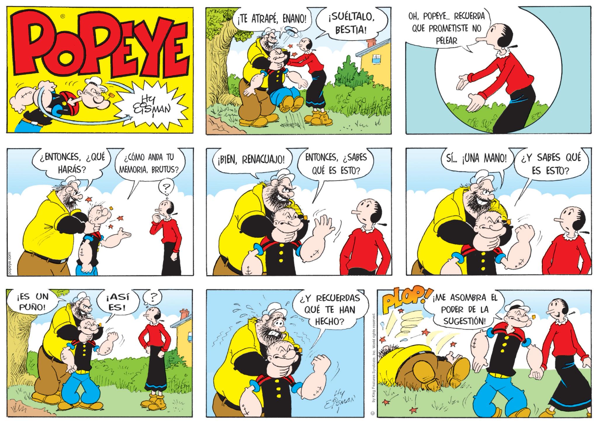 Comic book OCR: ??? POPEYE Hy EISMAN ¡ES UN PUÑO! ¡TE ATRAPÉENANO! ¡SUELTALOBESTIA! OHPOPEYE... RECUERDA QUE PROMETISTE NO PELEAR ¿ENTONCES¿QUÉ HARÁS? ¿CÓMO ANDA TU MEMORIABRUTUS? ¡BIENRENACUAJO! ENTONCES¿SABES QUÉ ES ESTO? Sí... ¡UNA MANO! ¿Y SABES QUE ES ESTO? ¡Así ES! ¿Y RECUERDAS QUÉ TE HAN HECHO? Plop ¡ME ASOMBRA EL PODER DE LA SUGESTIÓN! Hy EPSMAN © by King Features Syndicate. Inc. World rights ??? POPEYE Hy EISMAN ¡ ES UN PUÑO ! ¡ TE ATRAPÉENANO ! ¡ SUELTALOBESTIA ! OHPOPEYE ... RECUERDA QUE PROMETISTE NO PELEAR ¿ ENTONCES¿ QUÉ HARÁS ? ¿ CÓMO ANDA TU MEMORIABRUTUS ? ¡ BIENRENACUAJO ! ENTONCES¿ SABES QUÉ ES ESTO ? Sí ... ¡ UNA MANO ! ¿ Y SABES QUE ES ESTO ? ¡ Así ES ! ¿ Y RECUERDAS QUÉ TE HAN HECHO ? Plop ¡ ME ASOMBRA EL PODER DE LA SUGESTIÓN ! Hy EPSMAN © by King Features Syndicate . Inc. World rights