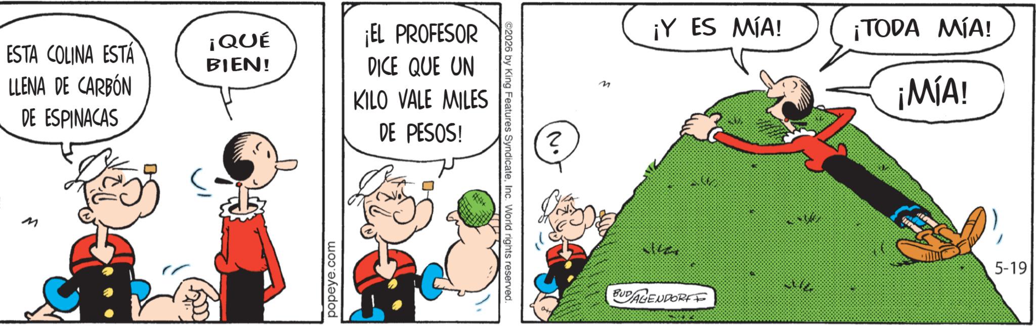 Graphics OCR: ESTA COLINA ESTÁ LLENA DE CARBÓN ¡QUÉ ¡EL PROFESOR BIEN! DE ESPINACAS DICE QUE UN KILO VALE MILES DE PESOS! M popeye.com ©2026 by King Features SyndicateInc. World rights reserved. N. ? M ¡Y ES MÍA! ¡TODA MÍA! ¡MÍA! BUDAGENDORF 5-19 ESTA COLINA ESTÁ LLENA DE CARBÓN ¡ QUÉ ¡ EL PROFESOR BIEN ! DE ESPINACAS DICE QUE UN KILO VALE MILES DE PESOS ! M popeye.com © 2026 by King Features SyndicateInc. World rights reserved . N. ? M ¡ Y ES MÍA ! ¡ TODA MÍA ! ¡ MÍA ! BUDAGENDORF 5-19