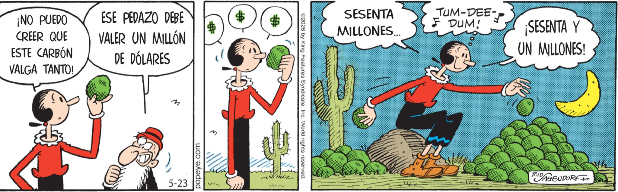Publication OCR: ¡NO PUEDO ESE PEDAZO DEBE $ CREER QUE VALER UN MILLÓN ESTE CARBÓN VALGA TANTO! DE DÓLARES M M 5-23 popeye.com 87 ©2026 by King Features SyndicateInc. World rights reserved. SESENTA MILLONES... TUM-DEE- F DUM! ¡SESENTA Y UN MILLONES! BUD AGENDORF ¡ NO PUEDO ESE PEDAZO DEBE $ CREER QUE VALER UN MILLÓN ESTE CARBÓN VALGA TANTO ! DE DÓLARES M M 5-23 popeye.com 87 © 2026 by King Features SyndicateInc. World rights reserved . SESENTA MILLONES ... TUM - DEE- F DUM ! ¡ SESENTA Y UN MILLONES ! BUD AGENDORF