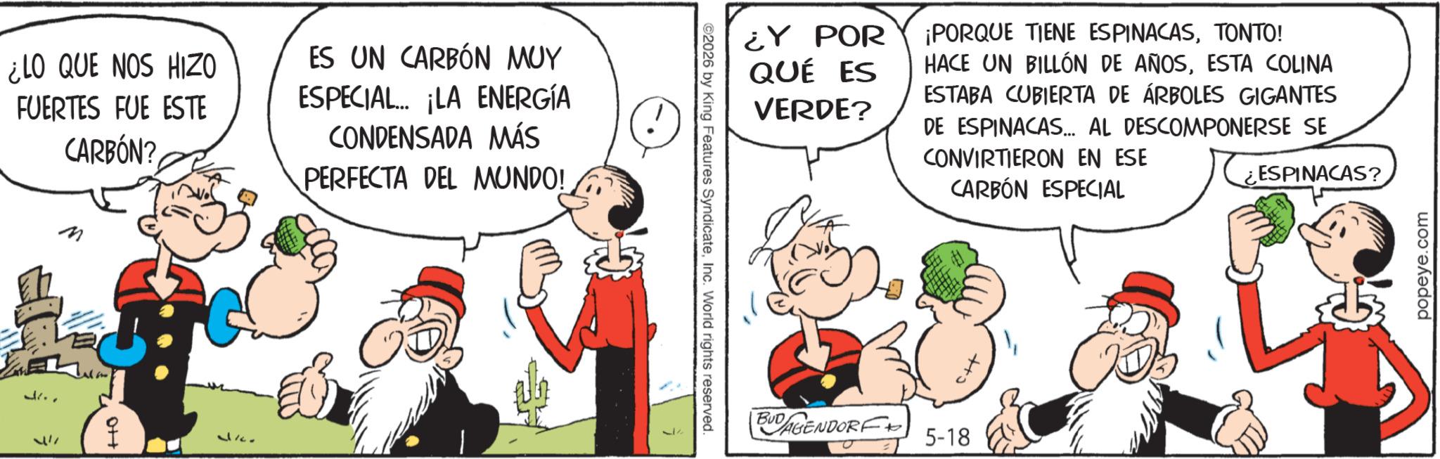 Publication OCR: ¿LO QUE NOS HIZO FUERTES FUE ESTE CARBÓN? ES UN CARBÓN MUY ESPECIAL. ¡LA ENERGÍA CONDENSADA MÁS PERFECTA DEL MUNDO! J.. "M 0++ 3ko ¿Y POR QUÉ ES VERDE? ¡PORQUE TIENE ESPINACASTONTO! HACE UN BILLÓN DE AÑOSESTA COLINA ESTABA CUBIERTA DE ÁRBOLES GIGANTES DE ESPINACAS... AL DESCOMPONERSE SE CONVIRTIERON EN ESE CARBÓN ESPECIAL ¿ESPINACAS? ©2026 by King Features SyndicateInc. World rights reserved. BUD DAGENDORF + 5-18 popeye.com ¿ LO QUE NOS HIZO FUERTES FUE ESTE CARBÓN ? ES UN CARBÓN MUY ESPECIAL . ¡ LA ENERGÍA CONDENSADA MÁS PERFECTA DEL MUNDO ! J .. " M 0 ++ 3ko ¿ Y POR QUÉ ES VERDE ? ¡ PORQUE TIENE ESPINACASTONTO ! HACE UN BILLÓN DE AÑOSESTA COLINA ESTABA CUBIERTA DE ÁRBOLES GIGANTES DE ESPINACAS ... AL DESCOMPONERSE SE CONVIRTIERON EN ESE CARBÓN ESPECIAL ¿ ESPINACAS ? © 2026 by King Features SyndicateInc. World rights reserved . BUD DAGENDORF + 5-18 popeye.com
