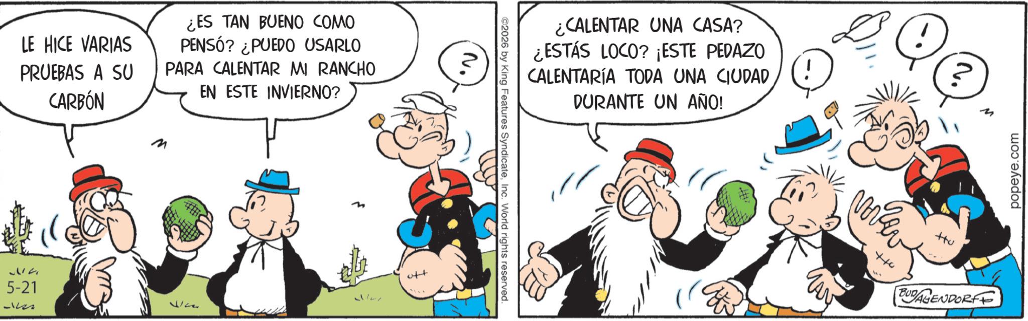 Comic book OCR: LE HICE VARIAS PRUEBAS A SU CARBÓN ¿ES TAN BUENO COMO PENSÓ? ¿PUEDO USARLO PARA CALENTAR MI RANCHO EN ESTE INVIERNO? 532 5-21 Dr. Vice oft ¿CALENTAR UNA CASA? ¿ESTÁS LOCO? ¡ESTE PEDAZO CALENTARÍA TODA UNA CIUDAD 2026 by King Features SyndicateInc. World rights reserved. N. DURANTE UN AÑO! +10 Hu BUDAGENDORFE popeye.com LE HICE VARIAS PRUEBAS A SU CARBÓN ¿ ES TAN BUENO COMO PENSÓ ? ¿ PUEDO USARLO PARA CALENTAR MI RANCHO EN ESTE INVIERNO ? 532 5-21 Dr. Vice oft ¿ CALENTAR UNA CASA ? ¿ ESTÁS LOCO ? ¡ ESTE PEDAZO CALENTARÍA TODA UNA CIUDAD 2026 by King Features SyndicateInc. World rights reserved . N. DURANTE UN AÑO ! +10 Hu BUDAGENDORFE popeye.com