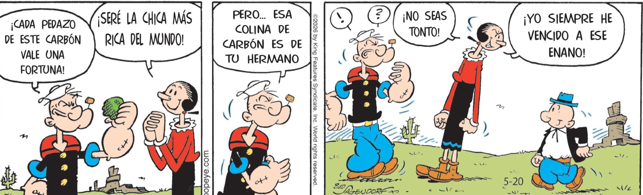 Publication OCR: ¡CADA PEDAZO DE ESTE CARBÓN VALE UNA FORTUNA! SERE LA CHICA MÁS RICA DEL MUNDO! PERO... ESA COLINA DE CARBÓN ES DE TU HERMANO M popeye.com ©2026 by King Features SyndicateInc. World rights reserved. ? ¡NO SEAS TONTO! M ¡YO SIEMPRE HE VENCIDO A ESE ENANO! xan 5-20 BUD 11/2 AGENDORF+ ¡ CADA PEDAZO DE ESTE CARBÓN VALE UNA FORTUNA ! SERE LA CHICA MÁS RICA DEL MUNDO ! PERO ... ESA COLINA DE CARBÓN ES DE TU HERMANO M popeye.com © 2026 by King Features SyndicateInc. World rights reserved . ? ¡ NO SEAS TONTO ! M ¡ YO SIEMPRE HE VENCIDO A ESE ENANO ! xan 5-20 BUD 11/2 AGENDORF +