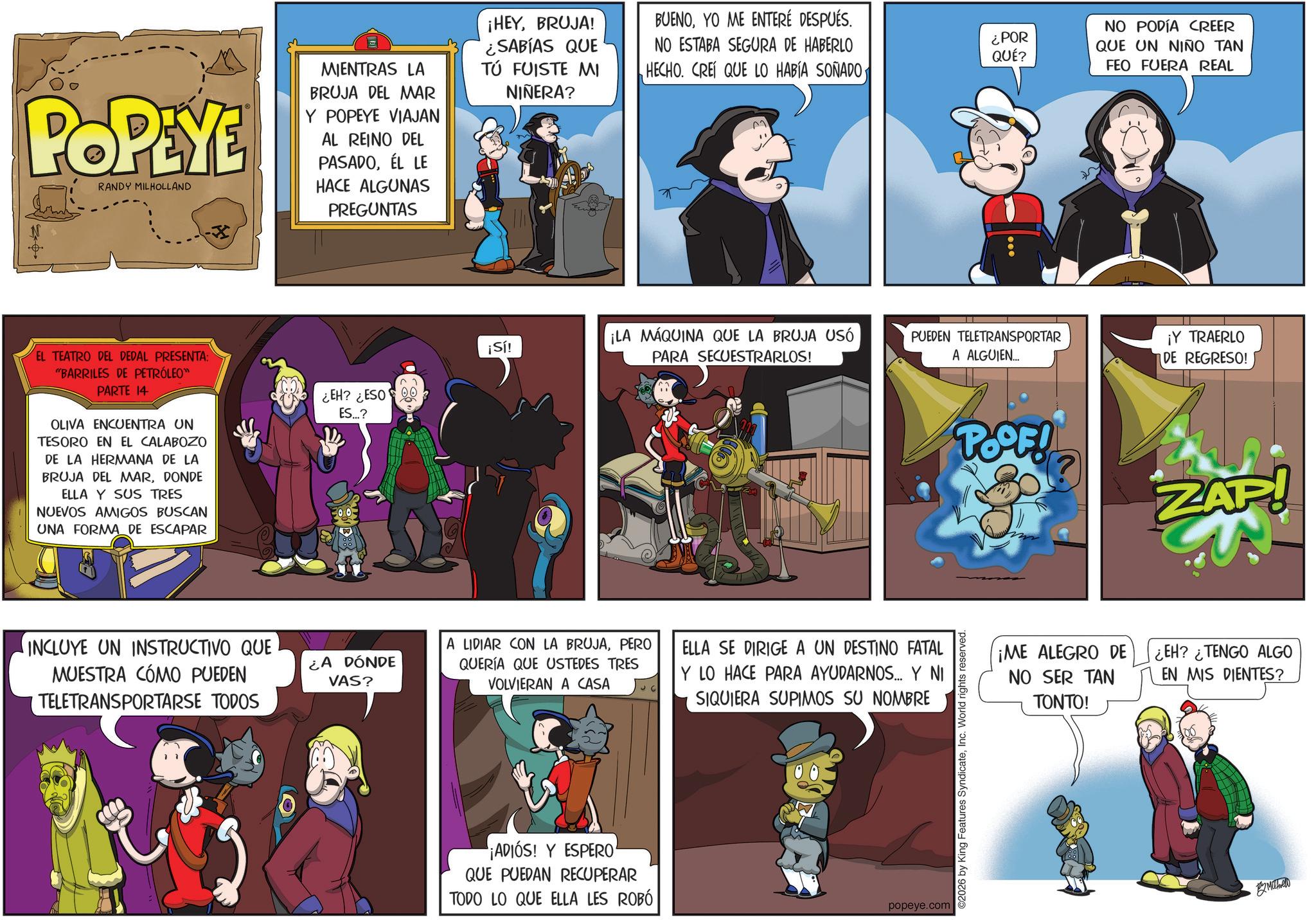 Publication OCR: POPEYE RANDY MILHOLLAND MIENTRAS LA BRUJA DEL MAR Y POPEYE VIAJAN AL REINO DEL PASADOÉL LE HACE ALGUNAS PREGUNTAS ¡HEYBRUJA! ¿SABÍAS QUE TÚ FUISTE MI NIÑERA? EL TEATRO DEL DEDAL PRESENTA: "BARRILES DE PETRÓLEO™ PARTE 14 OLIVA ENCUENTRA UN TESORO EN EL CALABOZO DE LA HERMANA DE LA BRUJA DEL MARDONDE ELLA Y SUS TRES NUEVOS AMIGOS BUSCAN UNA FORMA DE ESCAPAR INCLUYE UN INSTRUCTIVO QUE MUESTRA CÓMO PUEDEN TELETRANSPORTARSE TODOS BUENOYO ME ENTERÉ DESPUÉS. NO PODÍA CREER NO ESTABA SEGURA DE HABERLO HECHO. CREI QUE LO HABÍA SOÑADO¿POR QUE UN NIÑO TAN QUÉ? FEO FUERA REAL ¡Sí! ¡LA MÁQUINA QUE LA BRUJA USÓ PARA SECUESTRARLOS! PUEDEN TELETRANSPORTAR A ALGUIEN... ¿EH? ¿ESO ES...? ¿A DÓNDE VAS? A LIDIAR CON LA BRUJAPERO QUERÍA QUE USTEDES TRES VOLVIERAN A CASA ELLA SE DIRIGE A UN DESTINO FATAL Y LO HACE PARA AYUDARNOS... Y NI SIQUIERA SUPIMOS SU NOMBRE ¡ADIÓS! Y ESPERO QUE PUEDAN RECUPERAR TODO LO QUE ELLA LES ROBÓ popeye.com ©2026 by King Features SyndicateInc. World rights reserved. ¡Y TRAERLO DE REGRESO! POOF! ZAP! ¡ME ALEGRO DE NO SER TAN TONTO! ¿EH? ¿TENGO ALGO EN MIS DIENTES? ?????? POPEYE RANDY MILHOLLAND MIENTRAS LA BRUJA DEL MAR Y POPEYE VIAJAN AL REINO DEL PASADOÉL LE HACE ALGUNAS PREGUNTAS ¡ HEYBRUJA ! ¿ SABÍAS QUE TÚ FUISTE MI NIÑERA ? EL TEATRO DEL DEDAL PRESENTA : " BARRILES DE PETRÓLEO ™ PARTE 14 OLIVA ENCUENTRA UN TESORO EN EL CALABOZO DE LA HERMANA DE LA BRUJA DEL MARDONDE ELLA Y SUS TRES NUEVOS AMIGOS BUSCAN UNA FORMA DE ESCAPAR INCLUYE UN INSTRUCTIVO QUE MUESTRA CÓMO PUEDEN TELETRANSPORTARSE TODOS BUENOYO ME ENTERÉ DESPUÉS . NO PODÍA CREER NO ESTABA SEGURA DE HABERLO HECHO . CREI QUE LO HABÍA SOÑADO¿ POR QUE UN NIÑO TAN QUÉ ? FEO FUERA REAL ¡ Sí ! ¡ LA MÁQUINA QUE LA BRUJA USÓ PARA SECUESTRARLOS ! PUEDEN TELETRANSPORTAR A ALGUIEN ... ¿ EH ? ¿ ESO ES ... ? ¿ A DÓNDE VAS ? A LIDIAR CON LA BRUJAPERO QUERÍA QUE USTEDES TRES VOLVIERAN A CASA ELLA SE DIRIGE A UN DESTINO FATAL Y LO HACE PARA AYUDARNOS ... Y NI SIQUIERA SUPIMOS SU NOMBRE ¡ ADIÓS ! Y ESPERO QUE PUEDAN RECUPERAR TODO LO QUE ELLA LES ROBÓ popeye.com © 2026 by King Features SyndicateInc. World rights reserved . ¡ Y TRAERLO DE REGRESO ! POOF ! ZAP ! ¡ ME ALEGRO DE NO SER TAN TONTO ! ¿ EH ? ¿ TENGO ALGO EN MIS DIENTES ? ??????