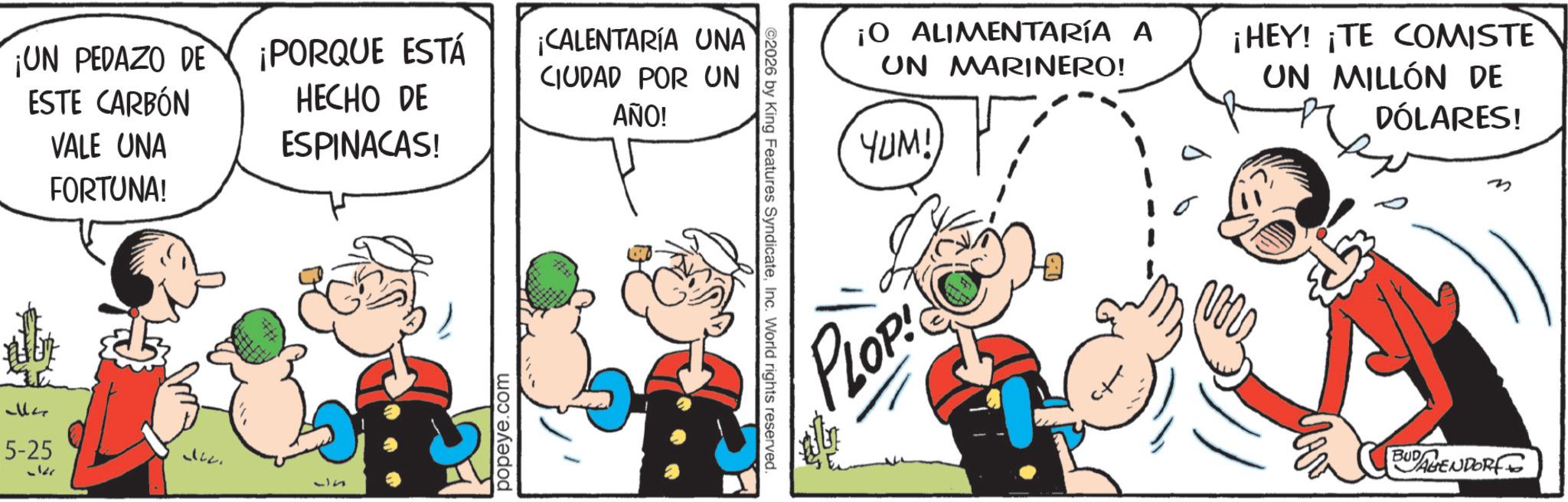 Comic book OCR: ¡UN PEDAZO DE ESTE CARBÓN VALE UNA FORTUNA! ¡PORQUE ESTÁ HECHO DE ESPINACAS! ¡CALENTARÍA UNA CIUDAD POR UN AÑO! ??? 5-25 36 362. 35 popeye.com ©2026 by King Features SyndicateInc. World rights reserved. ¡O ALIMENTARÍA A UN MARINERO! ???!) ¡HEY! ¡TE COMISTE UN MILLÓN DE DÓLARES! LOP! ? BUDAGENDORF ¡ UN PEDAZO DE ESTE CARBÓN VALE UNA FORTUNA ! ¡ PORQUE ESTÁ HECHO DE ESPINACAS ! ¡ CALENTARÍA UNA CIUDAD POR UN AÑO ! ?? ? 5-25 36 362 . 35 popeye.com © 2026 by King Features SyndicateInc. World rights reserved . ¡ O ALIMENTARÍA A UN MARINERO ! ??? ! ) ¡ HEY ! ¡ TE COMISTE UN MILLÓN DE DÓLARES ! LOP ! ? BUDAGENDORF