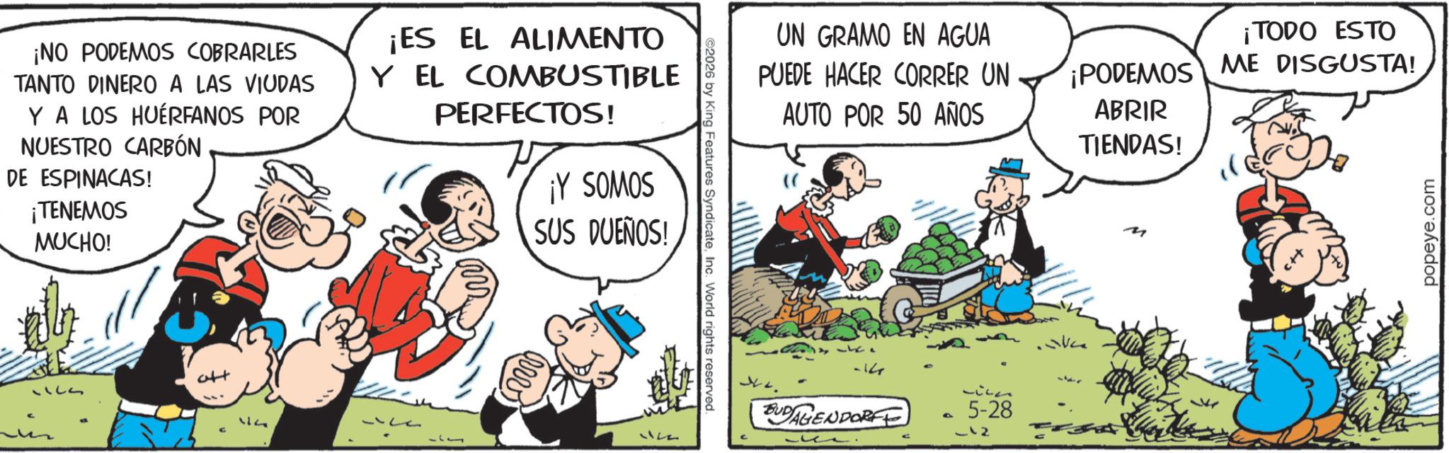 Publication OCR: ¡NO PODEMOS COBRARLES TANTO DINERO A LAS VIUDAS Y A LOS HUÉRFANOS POR NUESTRO CARBÓN DE ESPINACAS! ¡TENEMOS MUCHO! ¡ES EL ALIMENTO Y EL COMBUSTIBLE PERFECTOS! ¡Y SOMOS SUS DUEÑOS! 1123 Ale 1122 ©2026 by King Features SyndicateInc. World rights reserved. UN GRAMO EN AGUA ¡TODO ESTO PUEDE HACER CORRER UN AUTO POR 50 AÑOS ¡PODEMOS ABRIR TIENDAS! ME DISGUSTA! -14 BUDAGENDORFE a 5-28 -12 popeye.com ¡ NO PODEMOS COBRARLES TANTO DINERO A LAS VIUDAS Y A LOS HUÉRFANOS POR NUESTRO CARBÓN DE ESPINACAS ! ¡ TENEMOS MUCHO ! ¡ ES EL ALIMENTO Y EL COMBUSTIBLE PERFECTOS ! ¡ Y SOMOS SUS DUEÑOS ! 1123 Ale 1122 © 2026 by King Features SyndicateInc. World rights reserved . UN GRAMO EN AGUA ¡ TODO ESTO PUEDE HACER CORRER UN AUTO POR 50 AÑOS ¡ PODEMOS ABRIR TIENDAS ! ME DISGUSTA ! -14 BUDAGENDORFE a 5-28 -12 popeye.com