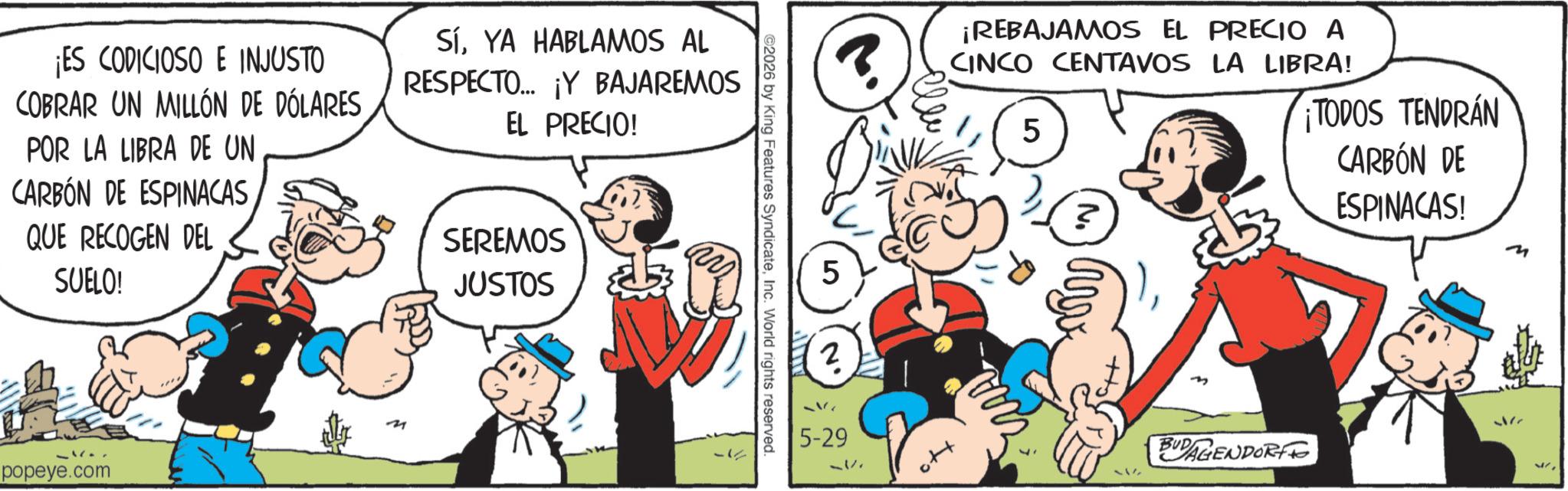 Comic book OCR: ¡ES CODICIOSO E INJUSTO COBRAR UN MILLÓN DE DÓLARES POR LA LIBRA DE UN CARBÓN DE ESPINACAS QUE RECOGEN DEL SUELO! SíYA HABLAMOS AL RESPECTO... ¡Y BAJAREMOS EL PRECIO! SEREMOS JUSTOS popeye.com ©2026 by King Features SyndicateInc. World rights reserved. ? ¡REBAJAMOS EL PRECIO A CINCO CENTAVOS LA LIBRA! 5 5 5-29 51/1 ? TODOS TENDRÁN CARBÓN DE BUDAGENDORF ESPINACAS! M 17 ¡ ES CODICIOSO E INJUSTO COBRAR UN MILLÓN DE DÓLARES POR LA LIBRA DE UN CARBÓN DE ESPINACAS QUE RECOGEN DEL SUELO ! SíYA HABLAMOS AL RESPECTO ... ¡ Y BAJAREMOS EL PRECIO ! SEREMOS JUSTOS popeye.com © 2026 by King Features SyndicateInc. World rights reserved . ? ¡ REBAJAMOS EL PRECIO A CINCO CENTAVOS LA LIBRA ! 5 5 5-29 51/1 ? TODOS TENDRÁN CARBÓN DE BUDAGENDORF ESPINACAS ! M 17